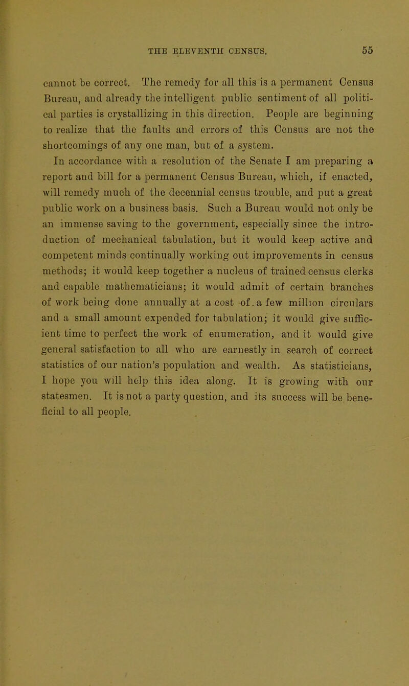 ctinuot be correct. The remedy for iill this is a permanent Census Bureau, and already the intelligent public sentiment of all politi- cal parties is crystallizing in this direction. People are beginning to realize that the faults and errors of this Census are not the shortcomings of any one man, but of a system. In accordance with a resolution of the Senate I am preparing a report and bill for a permanent Census Bureau, which, if enacted, will remedy much of the decennial census trouble, and put a great public work on a business basis. Such a Bureau would not only be an immense saving to the government, especially since the intro- duction of mechanical tabulation, but it would keep active and competent minds continually working out improvements in census methods; it would keep together a nucleus of trained census clerks and capable mathematicians; it would admit of certain branches of work being done annually at a cost of. a few million circulars and a small amount expended for tabulation; it would give suflBc- ient time to perfect the work of enumeration, and it would give general satisfaction to all who are earnestly in search of correct statistics of our nation's population and wealth. As statisticians, I hope you will help this idea along. It is growing with our statesmen. It is not a party question, and its success will be bene- ficial to all people.