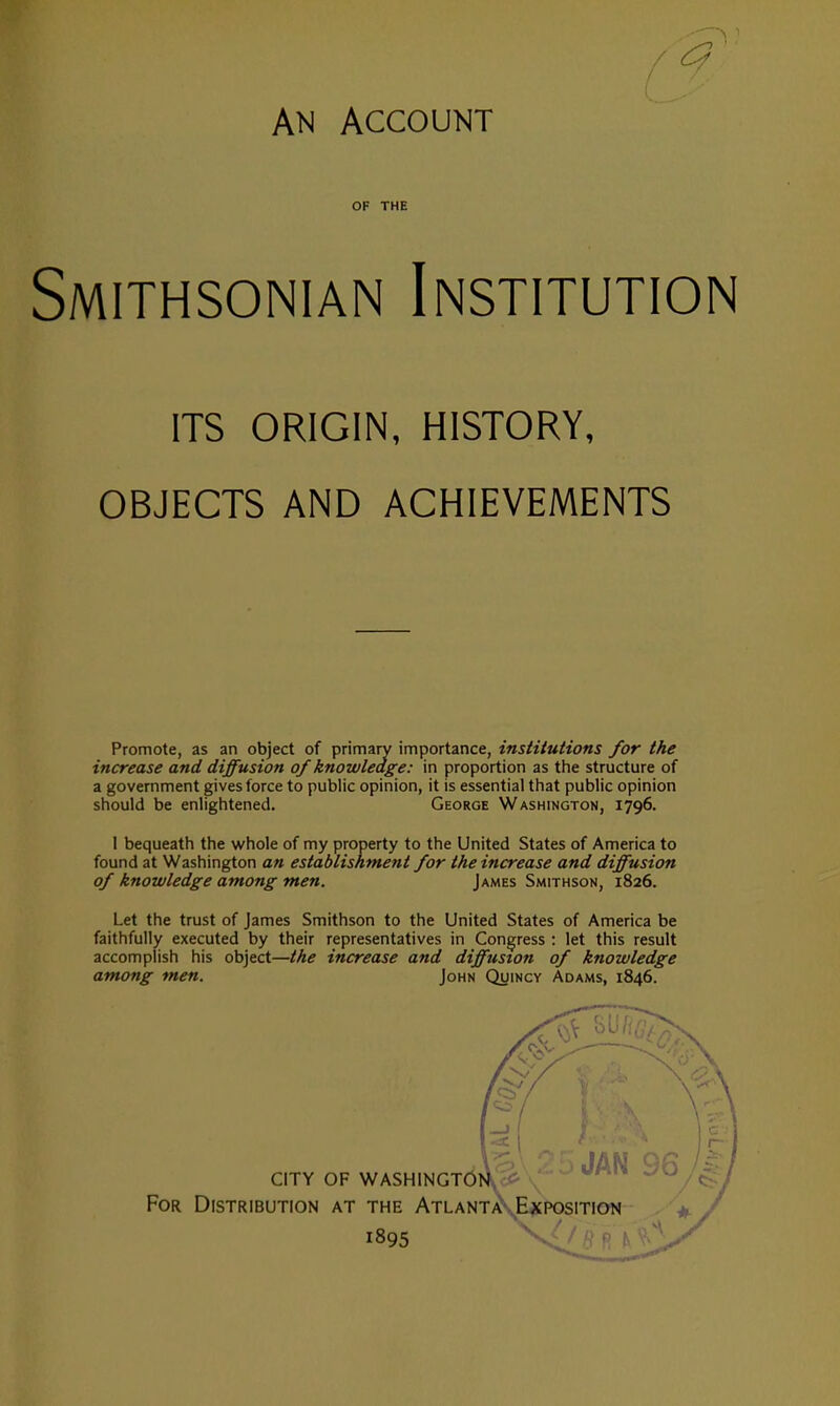 AN Account OF THE Smithsonian Institution ITS ORIGIN, HISTORY, OBJECTS AND ACHIEVEMENTS Promote, as an object of primary importance, institutions for the increase and diffusion of knowledge: in proportion as the structure of a government gives force to public opinion, it is essential that public opinion should be enlightened. George Washington, 1796. 1 bequeath the whole of my property to the United States of America to found at Washington an establishment for the increase and diffusion of knowledge among men. James Smithson, 1826. Let the trust of James Smithson to the United States of America be faithfully executed by their representatives in Congress : let this result accomplish his object—the increase and diffusion of knowledge among men. John Quincy Adams, 1846.