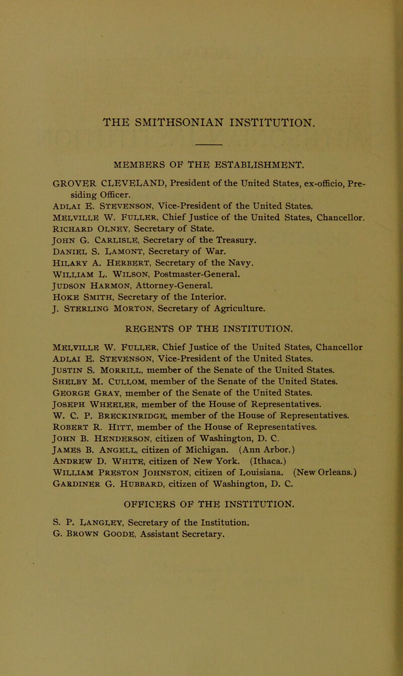 MEMBERS OF THE ESTABLISHMENT. GROVER CLEVELAND, President of the United States, ex-officio, Pre- siding Officer. AdIvAI E. Stevenson, Vice-President of the United States. MEivVii^LE W. Fuller, Chief Justice of the United States, Chancellor. Richard Olney, Secretary of State. John G. Carlisle, Secretary of the Treasury. Daniel S. Lamont, Secretary of War. Hilary A. Herbert, Secretary of the Navy. William L. Wilson, Postmaster-General. JUDSON Harmon, Attorney-General. Hoke Smith, Secretary of the Interior. J. Sterling Morton, Secretary of Agriculture. REGENTS OF THE INSTITUTION. MELVILLE W. Fuller, Chief Justice of the United States, Chancellor Adlai E. Stevenson, Vice-President of the United States. JUSTIN S. Morrill, member of the Senate of the United States. Shelby M. Cullom, member of the Senate of the United States. George Gray, member of the Senate of the United States. Joseph Wheeler, member of the House of Representatives. W. C. P. Breckinridge, member of the House of Representatives. Robert R. HitT, member of the House of Representatives. John B. Henderson, citizen of Washington, D. C. James B. AngELL, citizen of Michigan. (Ann Arbor.) Andrew D. White, citizen of New York. (Ithaca.) William Preston Johnston, citizen of Louisiana. (New Orleans.) Gardiner G. Hubbard, citizen of Washington, D. C. OFFICERS OF THE INSTITUTION. S. P. LanglEy, Secretary of the Institution. G. Brown Goode, Assistant Secretary.