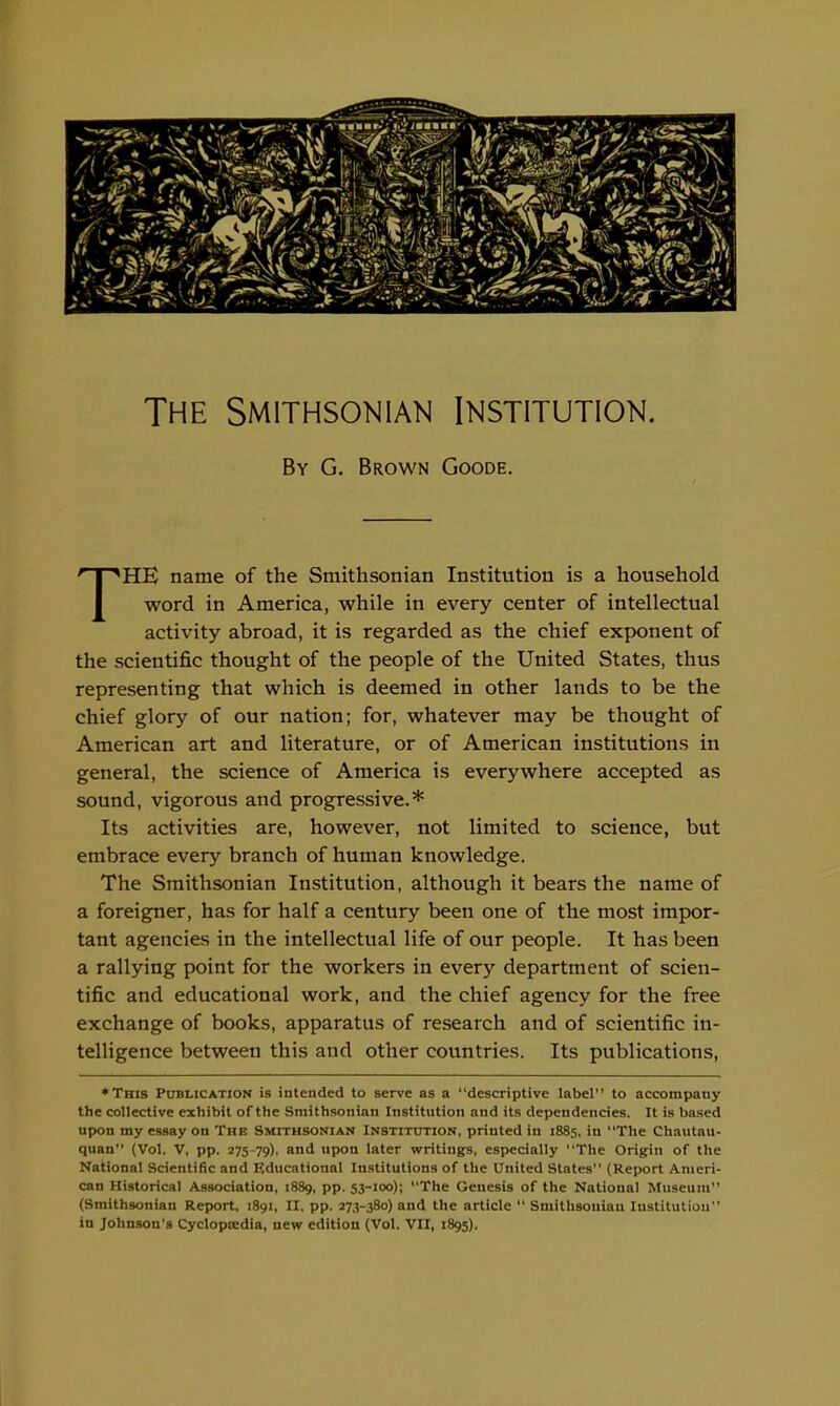 By G. Brown Goode. THE name of the Smithsonian Institution is a household word in America, while in every center of intellectual activity abroad, it is regarded as the chief exponent of the scientific thought of the people of the United States, thus representing that which is deemed in other lands to be the chief glory of our nation; for, whatever may be thought of American art and literature, or of American institutions in general, the science of America is everywhere accepted as sound, vigorous and progressive.* Its activities are, however, not limited to science, but embrace every branch of human knowledge. The Smithsonian Institution, although it bears the name of a foreigner, has for half a century been one of the most impor- tant agencies in the intellectual life of our people. It has been a rallying point for the workers in every department of scien- tific and educational work, and the chief agency for the free exchange of books, apparatus of research and of scientific in- telligence between this and other countries. Its publications, *This Publication is intended to serve as a descriptive label to accompany the collective exhibit of the Smithsonian Institution and its dependencies. It is based upon my essay on The Smithsonian Institution, printed in 1885, in The Chautau- quan (Vol. V, pp. 275-79), ^nd upon later writings, especially The Origin of the National Scientific and Educational Institutions of the United States (Report Ameri- can Historical Association, 1889, pp. 53-100); The Genesis of the National Museum (Smithsonian Report. 1891, II, pp. 273-380) and the article  Smithsonian Institution in Johnson's Cyclopccdia, new edition (Vol. VII, 1895).