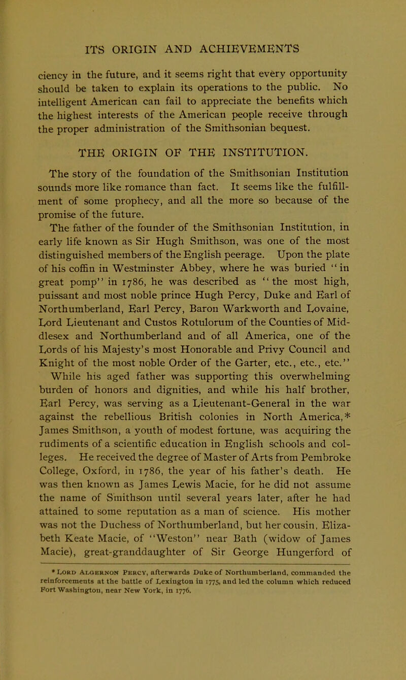 ciency in the future, and it seems right that every opportunity should be taken to explain its operations to the public. No intelligent American can fail to appreciate the benefits which the highest interests of the American people receive through the proper administration of the Smithsonian bequest. THE ORIGIN OF THE INSTITUTION. The story of the foundation of the Smithsonian Institution sounds more like romance than fact. It seems like the fulfill- ment of some prophecy, and all the more so because of the promise of the future. The father of the founder of the Smithsonian Institution, in early life known as Sir Hugh Smithson, was one of the most distinguished members of the English peerage. Upon the plate of his coffin in Westminster Abbey, where he was buried in great pomp in 1786, he was described as the most high, puissant and most noble prince Hugh Percy, Duke and Earl of Northumberland, Earl Percy, Baron Warkworth and Lovaine, lyord Lieutenant and Gustos Rotulorum of the Counties of Mid- dlesex and Northumberland and of all America, one of the Lords of his Majesty's most Honorable and Privy Council and Knight of the most noble Order of the Garter, etc., etc., etc.'' While his aged father was supporting this overwhelming burden of honors and dignities, and while his half brother. Earl Percy, was serving as a Lieutenant-General in the war against the rebellious British colonies in North America,* James Smithson, a youth of modest fortune, was acquiring the rudiments of a scientific education in English schools and col- leges. He received the degree of Master of Arts from Pembroke College, Oxford, in 1786, the year of his father's death. He was then known as James Lewis Macie, for he did not assume the name of Smithson until several years later, after he had attained to some reputation as a man of science. His mother was not the Duchess of Northumberland, but her cousin. Eliza- beth Keate Macie, of Weston near Bath (widow of James Macie), great-granddaughter of Sir George Hungerford of • Lord Algernon Percy, afterwards Duke of Northumberland, commanded the reinforcements at the battle of Lexington in 1775, and led the column which reduced Fort Washington, near New York, in 1776.