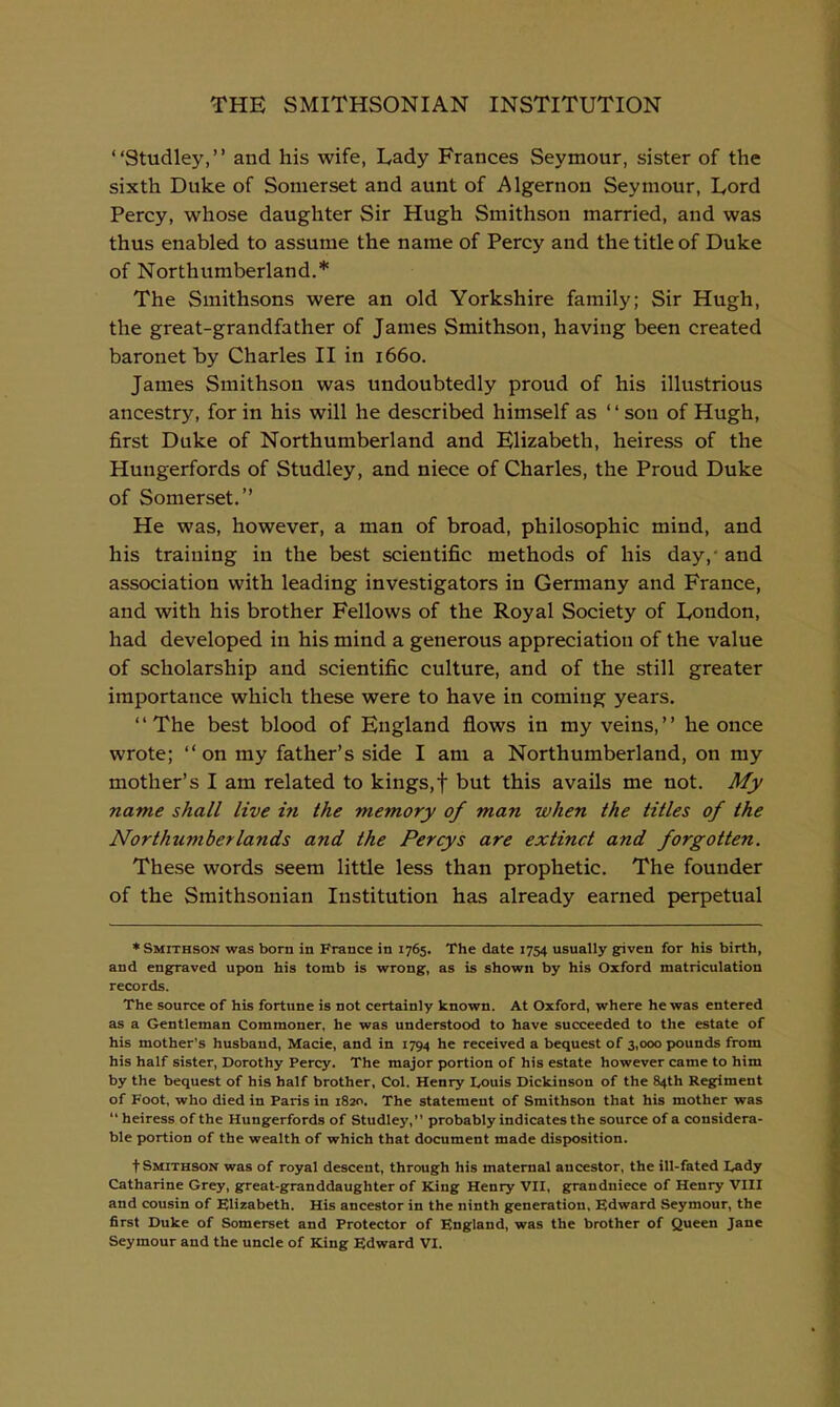 Studley, and his wife, Lady Frances Seymour, sister of the sixth Duke of Somerset and aunt of Algernon Seymour, Lord Percy, whose daughter Sir Hugh Smithson married, and was thus enabled to assume the name of Percy and the title of Duke of Northumberland.* The Smithsons were an old Yorkshire family; Sir Hugh, the great-grandfather of James Smithson, having been created baronet by Charles II in 1660. James Smithson was undoubtedly proud of his illustrious ancestry, for in his will he described himself as son of Hugh, first Duke of Northumberland and Elizabeth, heiress of the Hungerfords of Studley, and niece of Charles, the Proud Duke of Somerset. He was, however, a man of broad, philosophic mind, and his training in the best scientific methods of his day,- and association with leading investigators in Germany and France, and with his brother Fellows of the Royal Society of London, had developed in his mind a generous appreciation of the value of scholarship and scientific culture, and of the still greater importance which these were to have in coming years. The best blood of England flows in my veins, he once wrote; on my father's side I am a Northumberland, on my mother's I am related to kings,f but this avails me not. My name shall live in the memory of man when the titles of the Northumberlands and the Percys are extinct and forgotten. These words seem little less than prophetic. The founder of the Smithsonian Institution has already earned perpetual ♦Smithson was born in France in 1765. The date 1754 usually g^iven for his birth, and engfraved upon his tomb is wrong, as is shown by his Oxford matriculation records. The source of his fortune is not certainly known. At Oxford, where he was entered as a Gentleman Commoner, he was understood to have succeeded to the estate of his mother's husband, Macie, and in 1794 he received a bequest of 3,000 pounds from his half sister, Dorothy Percy. The major portion of his estate however came to him by the bequest of his half brother. Col. Henry Louis Dickinson of the 84th Regriment of Foot, who died in Paris in 1820. The statement of Smithson that his mother was  heiress of the Hungerfords of Studley, probably indicates the source of a considera- ble portion of the wealth of which that document made disposition. t Smithson was of royal descent, through his maternal ancestor, the ill-fated Lady Catharine Grey, great-granddaughter of King Henry VII, grandniece of Henry VIII and cousin of Elizabeth. His ancestor in the ninth generation, Edward Seymour, the first Duke of Somerset and Protector of England, was the brother of Queen Jane