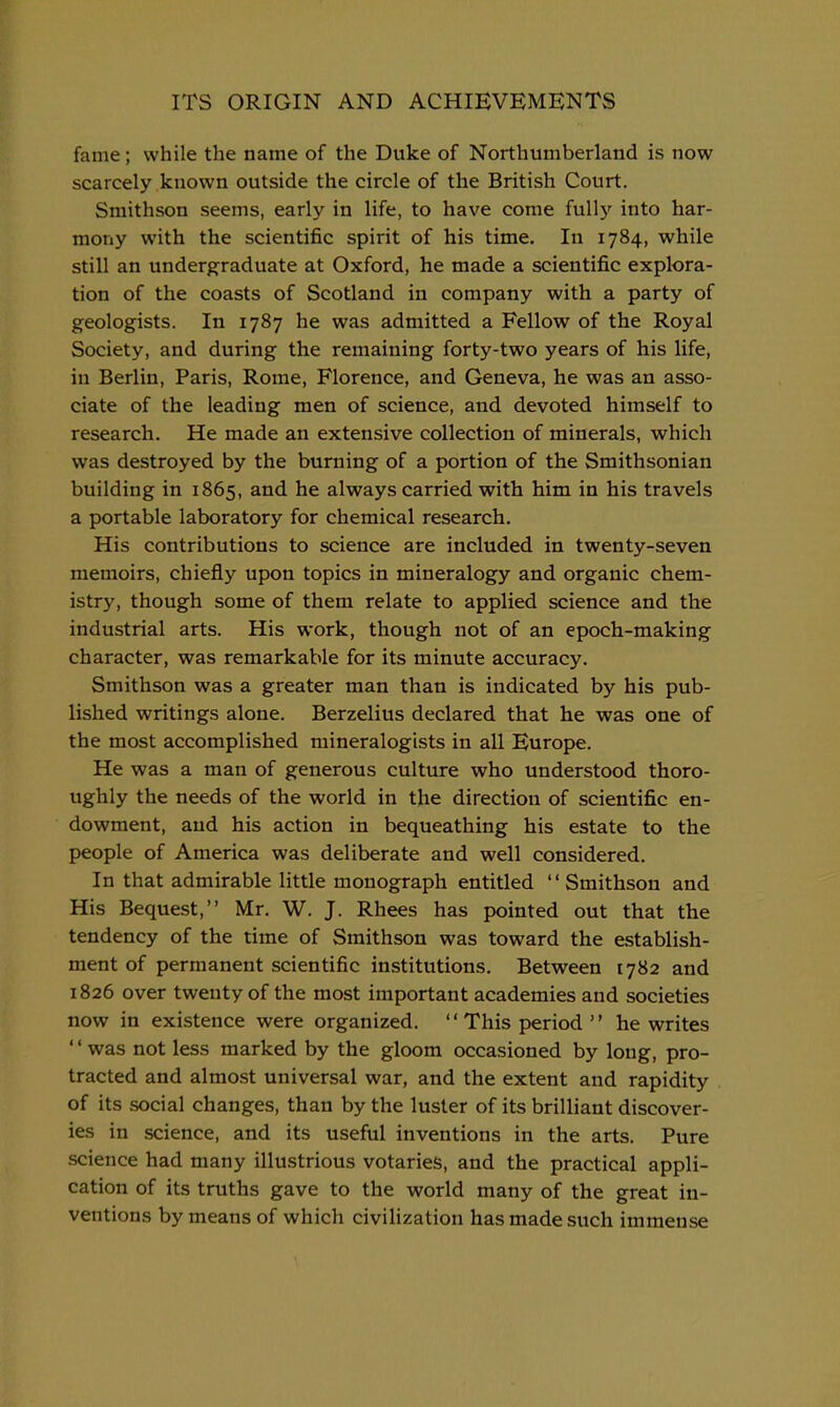 fame; while the name of the Duke of Northumberland is now scarcely known outside the circle of the British Court. Smithson seems, early in life, to have come fully into har- mony with the scientific spirit of his time. In 1784, while still an undergraduate at Oxford, he made a scientific explora- tion of the coasts of Scotland in company with a party of geologists. In 1787 he was admitted a Fellow of the Royal Society, and during the remaining forty-two years of his life, in Berlin, Paris, Rome, Florence, and Geneva, he was an asso- ciate of the leading men of science, and devoted himself to research. He made an extensive collection of minerals, which was destroyed by the burning of a portion of the Smithsonian building in 1865, and he always carried with him in his travels a portable laboratory for chemical research. His contributions to science are included in twenty-seven memoirs, chiefly upon topics in mineralogy and organic chem- istry, though some of them relate to applied science and the industrial arts. His work, though not of an epoch-making character, was remarkable for its minute accuracy. Smithson was a greater man than is indicated by his pub- lished writings alone. Berzelius declared that he was one of the most accomplished mineralogists in all Europe. He was a man of generous culture who understood thoro- ughly the needs of the world in the direction of scientific en- dowment, and his action in bequeathing his estate to the people of America was deliberate and well considered. In that admirable little monograph entitled '' Smithson and His Bequest, Mr. W. J. Rhees has pointed out that the tendency of the time of Smithson was toward the establish- ment of permanent scientific institutions. Between 1782 and 1826 over twenty of the most important academies and societies now in existence were organized. '' This period '' he writes '' was not less marked by the gloom occasioned by long, pro- tracted and almost universal war, and the extent and rapidity of its social changes, than by the luster of its brilliant discover- ies in science, and its useful inventions in the arts. Pure science had many illustrious votaries, and the practical appli- cation of its truths gave to the world many of the great in- ventions by means of which civilization has made such immense
