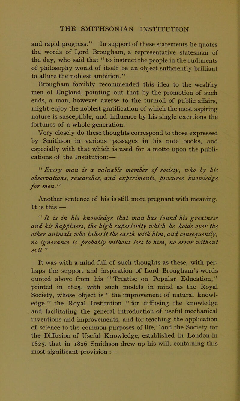 and rapid progress. In support of these statements he quotes the words of Lord Brougham, a representative statesman of the day, who said that '' to instruct the people in the rudiments of philosophy would of itself be an object sufficiently brilliant to allure the noblest ambition. Brougham forcibly recommended this idea to the wealthy men of England, pointing out that by the promotion of such ends, a man, however averse to the turmoil of public affairs, might enjoy the noblest gratification of which the most aspiring nature is susceptible, and influence by his single exertions the fortunes of a whole generation. Very closely do these thoughts correspond to those expressed by Smithson in various passages in his note books, and especially with that which is used for a motto upon the publi- cations of the Institution:— Every man is a valuable member of society, who by his observations, researches, and experiments, proaires knowledge for men. Another sentence of his is still more pregnant with meaning. It is this:— It is in his knowledge that man has found his greatness and his happiness, the high superiority which he holds over the other animals who inherit the earth with him, and consequently, no ignorance is probably without loss to him, no error without evil. It was with a mind full of such thoughts as these, with per- haps the .support and inspiration of Lord Brougham's words quoted above from his Treatise on Popular Education, printed in 1825, with such models in mind as the Royal Society, whose object is the improvement of natural knowl- edge, the Royal Institution for diffusing the knowledge and facilitating the general introduction of useful mechanical inventions and improvements, and for teaching the application of science to the common purposes of life,'' and the Society for the Diffusion of Useful Knowledge, established in London in 1825, that in 1826 Smithson drew up his will, containing this most significant provision :—