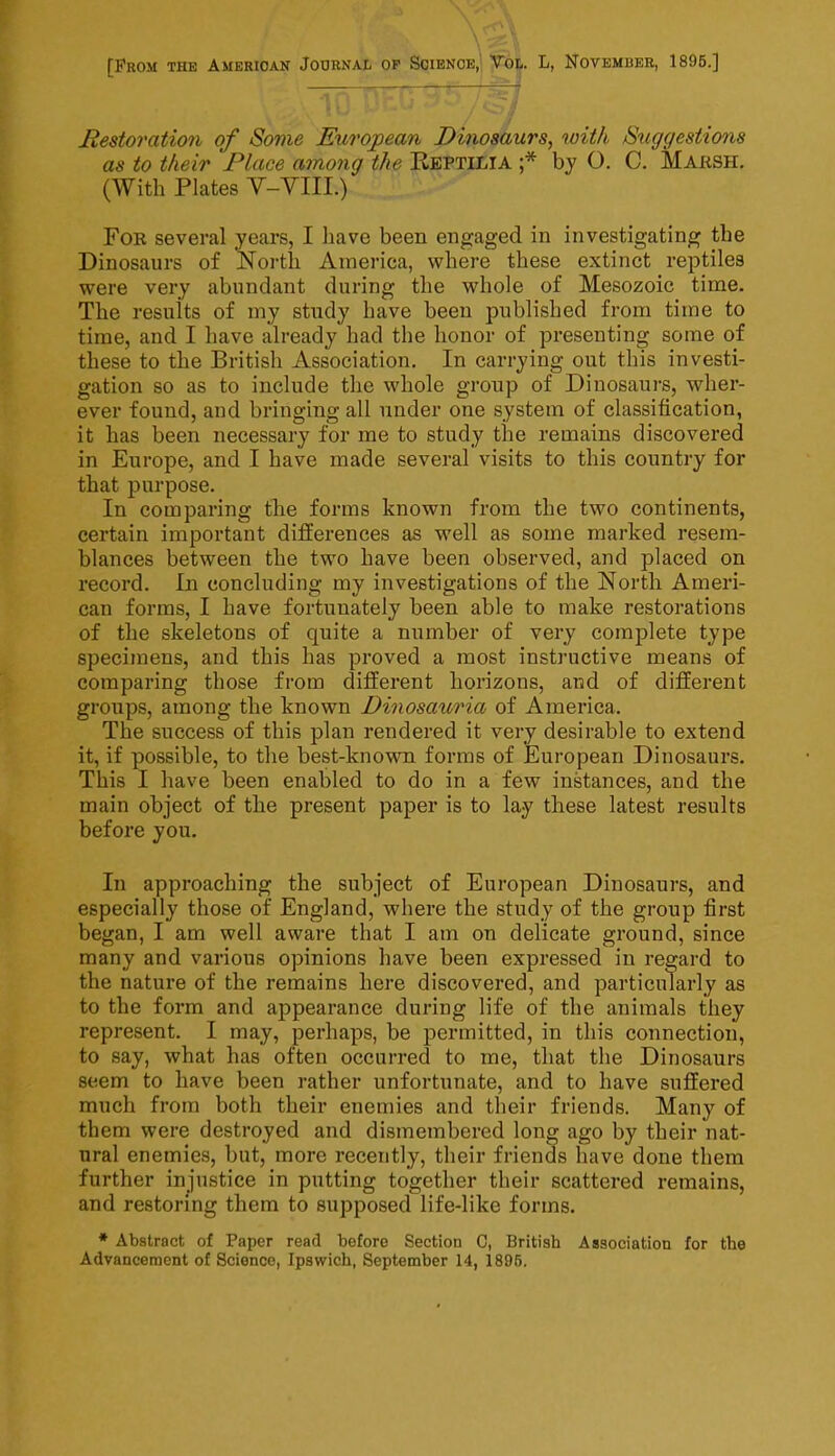 [From the American Journal op Science,' Tol. L, November, 1895.] Restoration of Some European Dinoaiiurs, with Suggestions as to their Place among the Eeptilia ;* by O. C. Marsh. (With Plates V-YIII.) For several years, I have been engaged in investigating the Dinosaurs of ^ortli America, where these extinct reptiles were very abundant during the whole of Mesozoic time. The results of my study have been published from time to time, and I have already had the honor of presenting some of these to the British Association. In carrying out this investi- gation so as to include the whole group of Dinosaurs, wher- ever found, and bringing all under one system of classification, it has been necessary for me to study the remains discovered in Europe, and I have made several visits to this country for that purpose. In comparing the forms known from the two continents, certain important differences as well as some marked resem- blances between the two have been observed, and placed on record. In concluding my investigations of the North Ameri- can forms, I have fortunately been able to make restorations of the skeletons of quite a number of very coraj)lete type specimens, and this has proved a most instructive means of comparing those from different horizons, and of different groups, among the known Dinosauria of America. The success of this plan rendered it very desirable to extend it, if possible, to the best-known forms of European Dinosaurs. This I have been enabled to do in a few instances, and the main object of the present paper is to lay these latest results before you. In approaching the subject of European Dinosaurs, and especially those of England, where the study of the group first began, I am well aware that I am on delicate ground, since many and various opinions have been expressed in regard to the nature of the remains here discovered, and particularly as to the form and appearance during life of the animals they represent. I may, perhaps, be permitted, in this connection, to say, what has often occurred to me, that the Dinosaurs seem to have been rather unfortunate, and to have suffered much from both their enemies and their friends. Many of them were destroyed and dismembered long ago by their nat- ural enemies, but, more recently, their friends have done them further injustice in putting together their scattered remains, and restoring them to supposed life-like forms. * Abstract of Paper read before Section C, British Association for the Advancement of Science, Ipswich, September 14, 1895.