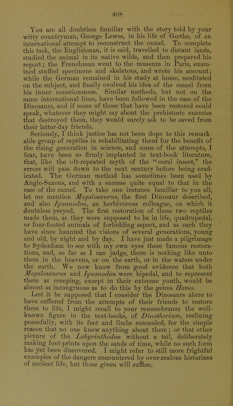 Ton are all doubtless familiar with the story told by your witty countryman, George Lewes, in his life of Goethe, of an international attempt to reconstruct the camel. To complete this task, the Englishman, it is said, travelled to distant lands, studied the animal in its native wilds, and then prepared his report; the Frenchman went to the museum in Paris, exam- ined stuffed specimens and skeletons, and wrote his account; while the German remained in his study at home, meditated on the subject, and finally evolved his idea of the camel from his inner consciousness. Similar methods, but not on the same international lines, have been followed in the case of the Dinosaurs, and if some of those that have been restored could speak, whatever they might say about the prehistoric enemies that destroyed them, they would surely ask to be saved from their latter-day friends. Seriously, I think justice has not been done to this remark- able group of reptiles in rehabilitating them for the benefit of the rising generation in science, and some of the attempts, I fear, have been so firmly implanted in text-book literature, that, like the oft-repeated myth of the coral insect, the errors will pass down to the next century before being erad- icated. The German method has sometimes been used by Anglo-Saxons, and with a success quite equal to that in the case of the camel. To take one instance familiar to you all, let me mention Megalosaurus, the first Dinosaur described, and also Igiianodon, an herbivorous colleague, on which it doubtless preyed. The first restoration of these two reptiles made them, as they were supposed to be in life, quadrupedal, or four-footed animals of forbidding aspect, and as such they have since haunted the visions of several generations, young and old, by night and by day. I have just made a pilgrimage to Sydenham to see with my own eyes these famous restora- tions, and, so far as I can judge, there is nothing like unto them in the heavens, or on the earth, or in the waters under the earth. We now know from good evidence that both Megalosaurus and Iguanodon were bipedal, and to represent them as creeping, except in their extreme youth, would be almost as incongruous as to do this by the genus Homo. Lest it be supposed that I consider the Dinosaurs alone to have suffered from the attempts of their friends to restore them to life, I might recall to your remembrance the well- known figure in the text-books, of Dinot/ierium, reclining peacefully, with its feet and limbs concealed, for the simple reason that no one knew anything about them ; or that other picture of the Lahyrinthodon without a tail, deliberately making foot-prints upon the sands of time, while no such form has yet been discovered. I might refer to still more frightful examples of the dangers encountered by over-zealous historians of ancient life, but those given will suffice. a