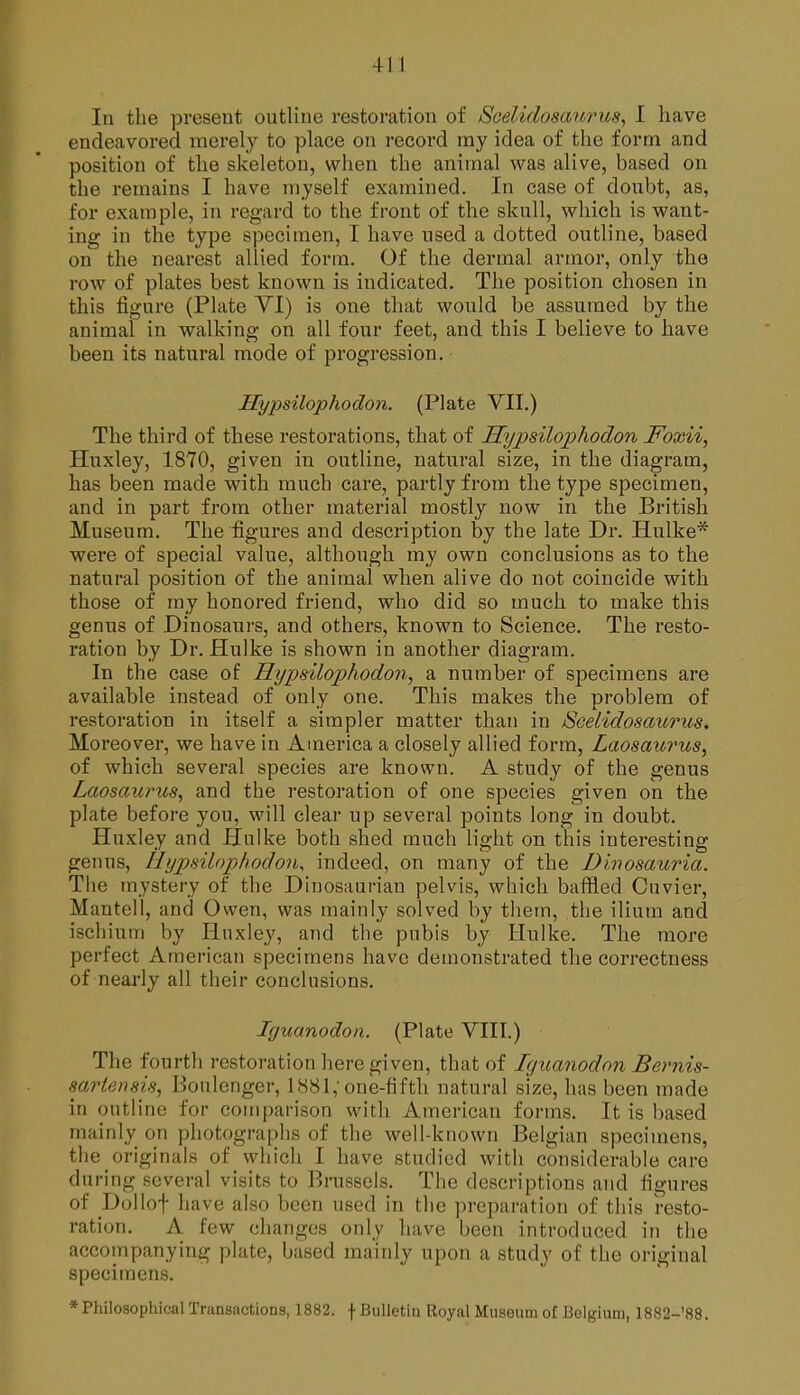 In the present outline restoration of SGelidosaiirus^ I have endeavored merely to place on record ray idea of the form and position of the skeleton, when the animal was alive, based on the remains I have myself examined. In case of doubt, as, for example, in regard to the front of the skull, which is want- ing in the type specimen, I have used a dotted outline, based on the nearest allied form. Of the dermal armor, only the row of plates best known is indicated. The position chosen in this figure (Plate VI) is one that would be assumed by the animal in walking on all four feet, and this I believe to have been its natural mode of progression. Hypsilophodon. (Plate VII.) The third of these restorations, that of Sypsilophodon Foxii, Huxley, 1870, given in outline, natural size, in the diagram, has been made with much care, partly from the type specimen, and in part from other material mostly now in the British Museum. The figures and description by the late Dr. Hulke* were of special value, although my own conclusions as to the natural position of the animal when alive do not coincide with those of my honored friend, who did so much to make this genus of Dinosaurs, and others, known to Science. The resto- ration by Dr. Hulke is shown in another diagram. In the case of Hypsiloijhodon, a number of specimens are available instead of only one. This makes the problem of restoration in itself a simpler matter than in Scelidosaiorus. Moreover, we have in America a closely allied form, Laosaurus, of which several species are known. A study of the genus Laosaiirus, and the restoration of one species given on the plate before you, will clear up several points long in doubt. Huxley and Hulke both shed much light on this interesting genus, Hypsilophodon, indeed, on many of the Dlnosauria. The mystery of the Dinosaui-ian pelvis, which baffled Cuvier, Mantell, and Owen, was mainly solved by them, the ilium and ischium by Huxley, and the pubis by Hulke. The more perfect American specimens have demonstrated the correctness of nearly all their conclusions. Iguanodon. (Plate VIII.) The fourth restoration here given, that of Iguanodon Bernis- sm^tensis, Boulenger, 1881,'one-fifth natural size, has been made in outline for comparison with American forms. It is based mainly on photographs of the well-known Belgian specimens, the originals of which I have studied with considerable care during several visits to Brussels. The descriptions and figures of Dollof have also been used in the preparation of this resto- ration. A few changes only have been introduced in the accompanying plate, based mainly upon a study of the original specimens. * Philosophical Transactions, 1882. f Bulletin Royal Museum of Belgium, 1882-'88.