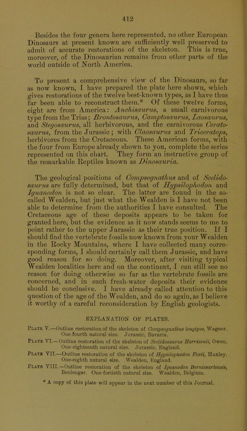 Besides the four genera here represented, no other European Dinosaurs at present known are sufficiently well preserved to admit of accurate restorations of the skeleton. This is true, moreover, of the Dinosaurian remains from other parts of the world outside of JSTorth America. To present a comprehensive view of the Dinosaurs, so far as now known, I have prepared the plate here shown, whicii gives restorations of the twelve best-known types, as I have thus far been able to reconstruct them.* Of these twelve forms, eight are from America: Anohisaurus, a small carnivorous type from the Trias; Brontoscm7ms, Camptosaurus, Laosaiirus, and Stegosaurus, all herbivorous, and the carnivorous Cerato- saurus, from the Jurassic; with Glaosaurics and Triceratops^ herbivores from the Cretaceous. These American forms, with the four from Europe already shown to you, complete the series represented on this chart. They form an instructive group of the remarkable Reptiles known as Dinosauria. The geological positions of Compsognathus and of Seelido- saurus are fully determined, but that of HypsUophodoii and Iguanodon is not so clear. The latter are found in the so- called Wealden, but just what the Wealden is I have not been able to determine from the authorities I have consulted. The Cretaceous age of these deposits appears to be taken for granted here, but the evidence as it now stands seems to me to point rather to the upper Jurassic as their true position. If I should find the vertebrate fossils now known from your Wealden in the Rocky Mountains, where I have collected many corre- sponding forms, I should certainly call them Jurassic, and have good reason for so doing. Moreover, after visiting typical Wealden localities here and on the continent, I can still see no reason for doing otherwise so far as the vertebrate fossils are concerned, and in siich fresh-water deposits their evidence should be conclusive, I have already called attention to this question of the age of the Wealden, and do so again, as I believe it worthy of a careful reconsideration by English geologists. EXPLANATION OF PLATES. Plate V.—Outline re.storation of the skeleton of Compsognathus lonyipes, Wagner. One fourth natural size. Jurassic, Bavaria. Plate VL—Outline restoration of the skeleton of Sce.Hdosau7-tis Harrisonii, Owen. One-eighteenth natural size. Jurassic, England. Plate VII.—Outline restoration of the skeleton of Hijpsiloi^lxodon Fozii, Huxley. One-eighth natural size. Wealden, England. Plate VIII.—Outline restoration of the skeleton of Iguanodon Beiniissariensis, Boulenger. One-fortieth natural size. Wealden, Belgium. * A copy of this plate will appear in the next number of this Journal.