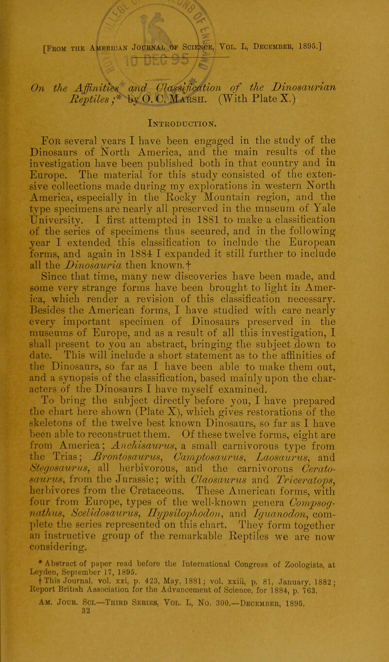 [From tiie Vol. L, December, 1895.] On the Affinities and Classification of the Dinosaurian Reptiles;* by (). C. Marsh. (With Plate X.) Introduction. For several years I have been engaged in the study of the Dinosaurs of North America, and the main results of the investigation have been published both in that country and in Europe. The material for this study consisted of the exten- sive collections made during my explorations in western North America, especially in the Rocky Mountain region, and the type specimens are nearly all preserved in the museum of Yale University. I first attempted in 1881 to make a classification of the series of specimens thus secured, and in the following year I extended this classification to include the European forms, and again in 1884 I expanded it still further to include all the Dinosauria then known.f Since that time, many new discoveries have been made, and some very strange forms have been brought to light in Amer- ica, which render a revision of this classification necessary. Besides the American forms, I have studied with care nearly every important specimen of Dinosaurs preserved in the museums of Europe, and as a result of all this investigation, 1 shall present to you an abstract, bringing the subject down to date. This will include a short statement as to the affinities of the Dinosaurs, so far as I have been able to make them out, and a synopsis of the classification, based mainly upon the char- acters of the Dinosaurs I have myself examined. To bring the subject directly before you, I have prepared the chart here shown (Plate X), which gives restorations of the skeletons of the twelve best known Dinosaurs, so far as I have been able to reconstruct them. Of these twelve forms, eight are from America; AncMsaurus, a small carnivorous type from the Trias; Brontosaurus, Camptosa-urus, Laosaurus, and Stegosaurus, all herbivorous, and the carnivorous Cerato- saurus, from the Jurassic; with Claosaurus and Triceratops, herbivores from the Cretaceous. These American forms, with four from Europe, types of the well-known genera Compsog- nathus, Scelidosaurus, Ilypsilophodon, and Iguanodon, com- plete the series represented on this chart. They form together an instructive group of the remarkable Reptiles we are now considering. * Abstract of paper read before the International Congress of Zoologists, at Leyden, September 17, 1895. f This Journal, vol. xxi, p. 423, May, 1881; vol. xxiii, p. 81, January, 1882 ; Report British Association for the Advancement of Science, for 1884, p. 763. Am. Jour. Sci.—Third Series, Vol. L, No. 300.—December, 1895. 32