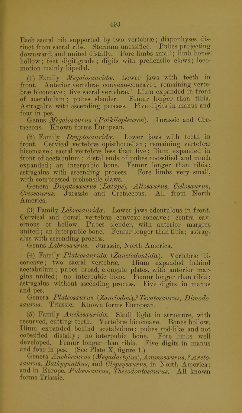 498 Each sacral rib supported by two vertebrae; diapophyses dis- tinct from sacral ribs. Sternum unossified. Pubes projecting downward, and united distally. Fore limbs small; limb bones' hollow; feet digitigrade; digits with prehensile claws; loco- motion mainly bipedal. (1) Family Megalosauridce. Lower jaws with teeth in front. Anterior vertebras convexo-concave; remaining verte- brae biconcave; five sacral vertebrae. Ilium expanded in front of acetabulum ; pubes slender. Femur longer than tibia. Astragalus with ascending process. Five digits in manus and four in pes. Genus Megalosaurus (Poildlopleuron). Jurassic and Cre- taceous. Known forms European. (2) Family Dryptosauridce. Lower jaws with teeth in front. Cervical vertebrae opisthoccelian; remaining vertebrae biconcave ; sacral vertebrae less than five; ilium expanded in front of acetabulum ; distal ends of pubes coossified and much expanded; an interpubic bone. Femur longer than tibia; astragalus with ascending process. Fore limbs very small, with compressed prehensile claws. Genera Dryptosaurus (Laelaps), Allosaurus, Ccdosaurus, Creosaurus. Jurassic and Cretaceous. All from North America. (3) Family Labrosaimdce. Lower jaws edentulous in front. Cervical and dorsal vertebrae convexo-concave; centra cav- ernous or hollow. Pubes slender, with anterior margins united; an interpubic bone. Femur longer than tibia; astrag- alus with ascending process. Genus Lcibrosaurus. Jurassic, North America. (4) Family Plateosauridm (Zanclodontidie). Vertebrae bi- concave; two sacral vertebrae. Ilium expanded behind acetabulum; pubes broad, elongate plates, with anterior mar- gins united; no interpubic bone. Femur longer than tibia; astragalus without ascending process. Five digits in manus and pes. Genera Plateosaurus (Zanclodon),?Teratosaurus, Dimodo- saurus. Triassic. Known forms European. (5) Family Anchismiridce. Skull light in structure, with recurved, cutting teeth. Vertebrae biconcave. Bones hollow. Ilium expanded behind acetabulum; pubes rod-like and not coossified distally; no interpubic bone. Fore limbs well developed. Femur longer than tibia. Five digits in manus and four in pes. (See Plate X, figure 1.) Genera Anchisaurus (Megadactylus\ Ammosa/urus, ?Arcto- saurus, Pa thygn a thus, and Clepsysaurus, in North America; and in Europe, Palceosaurus, Ihecodontosaurus. All known forms Triassic.