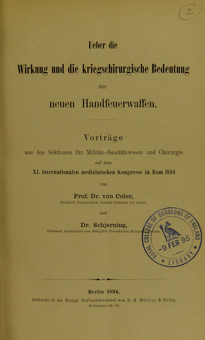 Ueber die Wirkung nnd die kriegscliirnrgisclie ßedentnng der neuen Handfeuerwaffen. Yor träge aus den Sektionen für Militär-Sanitätswesen und Chirurgie auf dem XI. intei'iiatioiialeii medizinisclien Kongresse in Rom 1894 von Prof. Dr. von Coler, Königlich Preussischem General-Stabsarat der Armee und Dr. Schjerning, Stabsarit, kommandirt zum Königlich Prcussischen Kricgsii Berlin 1894. Gedruckt in der Königl. Hof buchdruckerei von E. S. Mittler & Sohn, Kochstrasso 08—70.