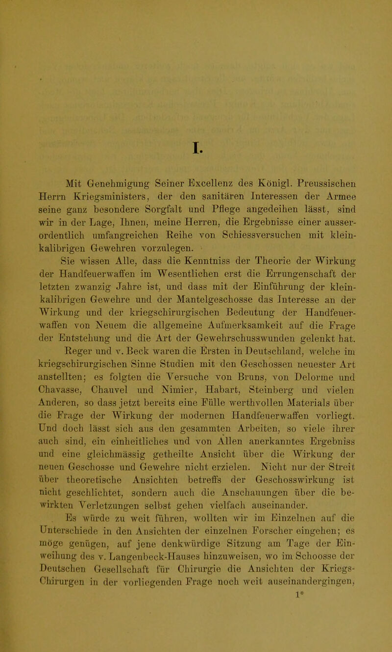 I Mit Genehmigung Seiner Excellenz des Königl. Preussischen Herrn Kriegsministers, der den sanitären Interessen der Armee seine ganz besondere Sorgfalt und Pflege angedeihen lässt, sind wir in der Lage, Ihnen, meine Herren, die Ergebnisse einer ausser- ordentlich umfangreichen Reihe von Schiessversuchen mit klein- kalibrigen Gewehren vorzulegen. • Sie wissen Alle, dass die Kenntniss der Theorie der Wirkung der Handfeuerwaffen im Wesentlichen erst die Errungenschaft der letzten zwanzig Jahre ist, und dass mit der Einführung der klein- kalibrigen Gewehre und der Mantelgeschosse das Interesse an der Wirkung und der kriegschirurgischen Bedeutung der Handfeuer- waflen von Neuem die allgemeine Aufmerksamkeit auf die Frage der Entstehung und die Ai't der Gewehrschusswunden gelenkt hat. Reger und v. Beck waren die Ersten in Deutschland, welche im kriegschirurgischen Sinne Studien mit den Geschossen neuester Art anstellten; es folgten die Versuche von Bruns, von Delorme und Chavasse, Chauvel und Nimier, Habart, Steinberg und vielen Anderen, so dass jetzt bereits eine Fülle werthvollen Materials übei- die Frage der Wirkung der modernen Handfeuerwaffen vorliegt. Und doch lässt sich aus den gesammten Arbeiten, so viele ihrer auch sind, ein einheitliches und von Allen anerkanntes Ergebniss und eine gleichmässig getheilte Ansicht iiber die Wirkung der neuen Geschosse und Gewehre nicht erzielen. Nicht nur der Streit über theoretische Ansichten betreffs der Geschosswirkung ist nicht geschlichtet, sondexm auch die Anschauungen über die be- wirkten Verletzungen selbst gehen vielfach auseinander. Es würde zu weit führen, wollten wir im Einzelnen auf die Unterschiede in den Ansichten der einzelnen Forscher eingehen; es möge genügen, auf jene denkwürdige Sitzung am Tage der Ein- weihung des v. Langenbeck-IIauses hinzuweisen, wo im Schoosse der Deutschen Gesellschaft für Chirurgie die Ansichten der Kriegs- Chirurgen in der vorliegenden Frage noch weit auseinandergingen, 1*