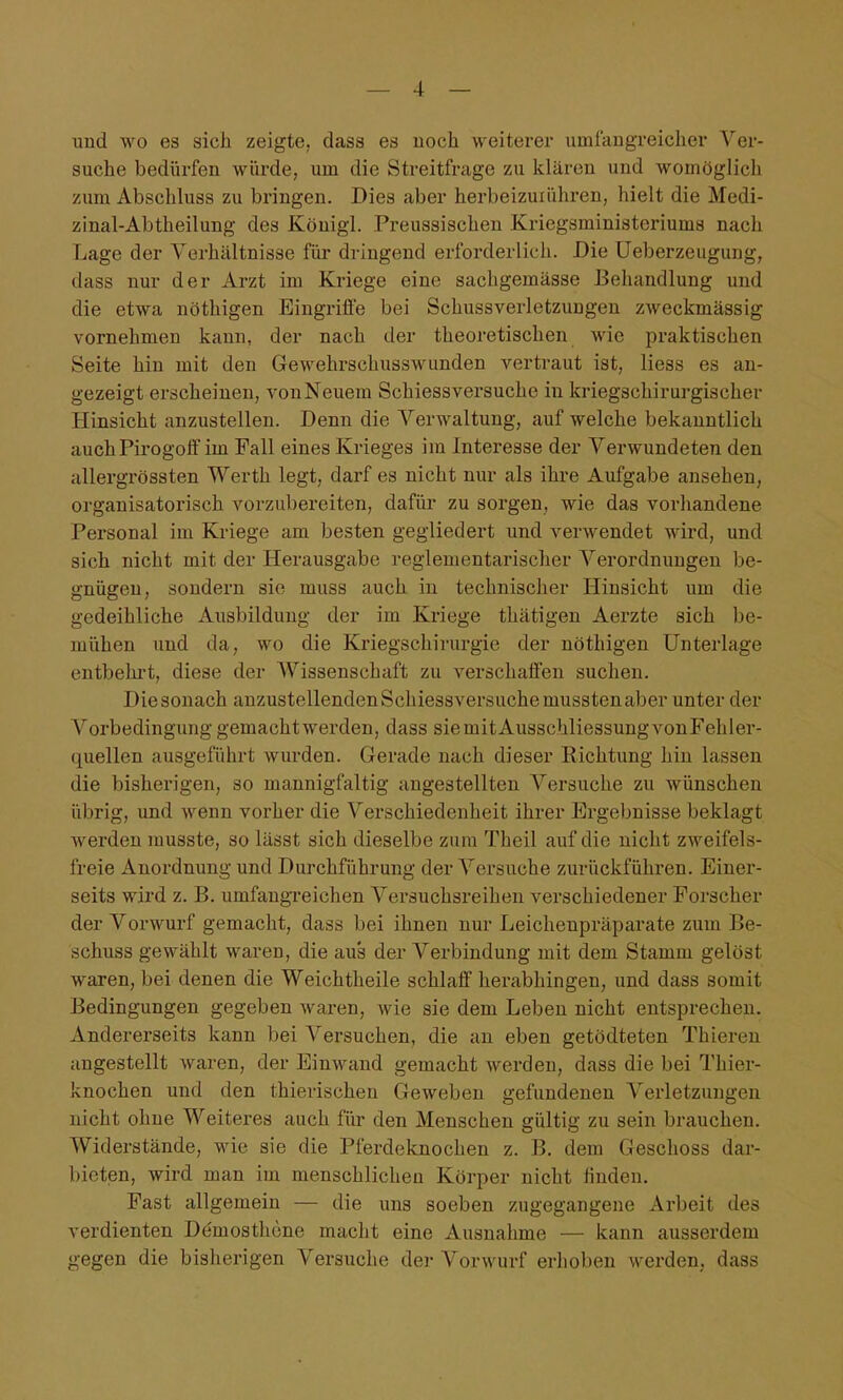 und wo es sich zeigte, dass es noch weiterer umfangreicher Ver- suche bedürfen Avürde, um die Streitfrage zu klären und womöglich zum Abschluss zu bringen. Dies aber herbeizuiühren, hielt die Medi- zinal-Abtheilung des Köuigl. Preussischen Kriegsministeriums nach Lage der Verhältnisse für dringend erforderlich. Die üeberzeugung, dass nur der Arzt im Kriege eine sachgemässe Behandlung und die etwa nöthigen Eingrifie bei Schussverletzuugen zweckmässig vornehmen kann, der nach der theoretischen wie praktischen Seite hin mit den Gewehrschusswunden vertraut ist, liess es an- gezeigt erscheinen, von Neuem Schiessversuche in kriegschirurgischer Hinsicht anzustellen. Denn die Verwaltung, auf welche bekanntlich auch Pirogoff im Fall eines Krieges im Interesse der Verwundeten den allergrössten Werth legt, darf es nicht nur als ihre Aufgabe ansehen, organisatorisch vorzubereiten, dafür zu sorgen, wie das vorhandene Personal im Kriege am besten gegliedert und verwendet wird, und sich nicht mit der Herausgabe reglementarischer Verordnungen be- gnügen, sondern sie muss auch in technischer Hinsicht um die gedeihliche Ausbildung der im Kriege thätigen Aerzte sich be- mühen und da, wo die Kriegschirurgie der nöthigen Unterlage entbehrt, diese der Wissenschaft zu verschaffen suchen. Die sonach anzustellenden Schiessversuche mussten aber unter der Vorbedingung gemacht werden, dass sie mit Ausschliessung vonFehler- quellen ausgeführt wurden. Gerade nach dieser Richtung hin lassen die bisherigen, so mannigfaltig angestellten Versuche zu wünschen übrig, und wenn vorher die Verschiedenheit ihrer Ergebnisse beklagt werden musste, so lässt sich dieselbe zum Theil auf die nicht zweifels- freie Anordnung und Durchführung der Versuche zurückführen. Einer- seits wird z. B. umfangTcichen Versuchsreihen verschiedener Forscher der Vorwurf gemacht, dass bei ihnen nur Leichenpräparate zum Be- schuss gewählt waren, die aus der Verbindung mit dem Stamm gelöst waren, bei denen die Weichtheile schlaff herabhingen, und dass somit Bedingungen gegeben waren, wie sie dem Leben nicht entsprechen. Andererseits kann bei A^'ersuchen, die an eben getödteten Thieren angestellt waren, der Einwand gemacht werden, dass die bei Thier- knochen und den thierischen Geweben gefundenen Verletzungen nicht ohne Weiteres auch für den Menschen gültig zu sein brauchen. Widerstände, wie sie die Pferdeknochen z. B. dem Geschoss dar- bieten, wird man im menschlichen Körper nicht linden. Fast allgemein — die uns soeben zugegangene Arbeit des verdienten Demosthone macht eine Ausnahme — kann ausserdem gegen die bisherigen Versuche dei- Vorwurf erhoben werden, dass