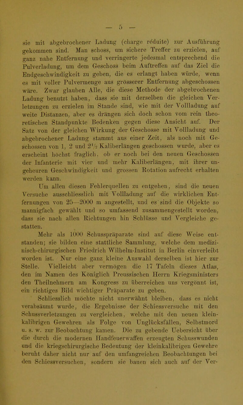 sie mit abgebrochener Ladung (cliarge rdduite) zur Ausführung gekommen sind. Man schoss, um sichere Treffer zu erzielen, auf ganz nalie Entfernung und verringerte jedesmal entsprechend die Pulverladung, um dem Geschoss beim Auftreffen auf das Ziel die Endgeschwindigkeit zu geben, die es erlangt haben würde, wenn es mit voller Pulvermeuge aus grösserer Entfernung abgeschossen wäi'e. Zwar glauben Alle, die diese Methode der abgebrochenen Ladung benutzt haben, dass sie mit derselben die gleichen Ver- letzungen zu erzielen im Stande sind, wie mit der Vollladung auf weite Distanzen, aber es drängen sich doch schon vom rein theo- retischen Standpimktc Bedenken gegen diese Ansicht auf. Der Satz von der gleichen Wirkung, der Geschosse mit Vollladung und abgebrochener Ladung stammt aus einer Zeit, als noch mit Ge- schossen von 1, 2 und 2V'2 Kaliberlängen geschossen Avurde, aber es erscheint höchst fraglich, ob er noch bei den neuen Geschossen der Infanterie mit vier und mehr Kaliberlängen, mit ihrer un- geheuren Geschwindigkeit und grossen Rotation aufrecht erhalten werden kann. Um allen diesen Fehlerquellen zu entgehen, sind die neuen Versuche ausschliesslich mit Vollladung auf die wirklichen Ent- fernungen von 25—2000 m angestellt, und es sind die Objekte so mannigfach gewählt und so umfassend zusammengestellt worden, dass sie nach allen Richtungen hin Schlüsse und A^ergleiche ge- statten. Mehr als 1000 Schusspräparate sind auf diese Weise ent- standen; sie bilden eine stattliche Sammlung, welche dem medizi- nisch-chirurgischen Friedrich Wilhelm-Institut in Berlin einverleibt worden ist. Nur eine ganz kleine Auswahl derselben ist hier zur Stelle. Vielleicht aber vermögen die 17 Tafeln dieses Atlas, den im Namen des Königlich Pi-eussischen Herrn Kriegsministers den Tlieilnehmern am Kongress zu überreichen uns vergönnt ist, ein richtiges Bild wichtiger Präparate zu geben. Schliesslich möchte nicht unerwähnt bleiben, dass es nicht verabsäumt wurde, die Ergebnisse der Schiessversuche mit den Schuasverletzungen zu vergleichen, welche mit den neuen klein- kalibrigen Gewehren als Folge von Unglücksfällen, Selbstmord u. 8. w. zur Beobachtung kamen. Die zu gebende Uebersicht über die durch die modernen Handfeuerwaffen erzeugten Schusswunden und die kriegschirurgische Bedeutung der kleinkalibrigeu Gewehre beruht daher nicht nur auf den umfangreichen Beobachtungen bei den Schiessversuchen, sondern sie bauen sich auch auf der Ver-