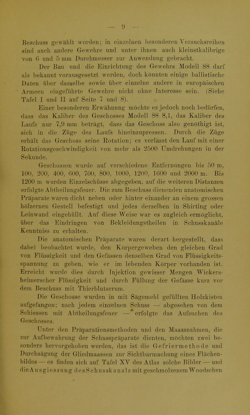 Beschuss gewählt worden; in einzelnen besonderen Versuclisreihen sind auch undere Gewelire und unter ihnen auch kleinstkalibrige von G imd 5 mm Durchmesser zur Anwendung gebracht. Der Bau und die Einrichtung des Gewehra Modell 88 dari' als bekannt vorausgesetzt werden, doch könnten einige ballistische Daten über dasselbe soAde über einzelne andere in europäischen Armeen eingeführte Gewehre nicht ohne Interesse sein. (Siehe Tafel I und II auf Seite 7 und 8). Einer besonderen Erwähnung möchte es jedoch noch bedürfen, dass das Kaliber des Geschosses Modell 88 8,1, das Kaliber des Laufs nur 7,9 mm beträgt, dass das Geschoss also genöthigt ist, sich in die Züge des Laufs hineinzupressen. Durch die Züge erhält das Geschoss seine Rotation; es verlässt den Lauf mit einer Rotationsgeschwindigkeit von mehr als 2500 Umdrehungen in der Sekunde. Geschossen wurde auf verschiedene Entfernungen bis 50 m, 100, 200, 400, 600, 700, 800, 1000, 1200, 1600 und 2000 m. Bis 1200 m wurden Einzelschüsse abgegeben, auf die weiteren Distanzen erfolgte Abtheilungsfeuer. Die zum Beschuss dienenden anatomischen Pi'äparate waren dicht neben oder hinter einander an einem grossen hölzernen Gestell befestigt und jedes derselben in Sbirting oder Leinwand eingehüllt. Auf diese Weise war es zugleich ermöglicht, über das Eindringen von Bekleidungstheilen in Schusskanäle Kenntniss zu erhalten. Die anatomischen Präparate waren derart hergestellt, dass dabei beobachtet wurde, den Körpergeweben den gleichen Grad von Flüssigkeit und den Gefässen denselben Grad von Flüssigkeits- spannung zu geben, wie er im lebenden Körper vorhanden ist. Erreicht wurde dies durch Injektion gewisser Mengen Wickers- heimerscher Flüssigkeit und durch Füllung der Gefässe kurz vor dem Beschuss mit Thierblutserum. Die Geschosse wurden in mit Sägemehl gefüllten Holzkisten aufgefangen; nach jedem einzelnen Schuss — abgesehen von dem Schiessen mit Abtheilungsfeuer — erfolgte das Aufsuchen des Geschosses. Unter den Präparationsraethoden und den Maassuahmen, di(^ zur Aufbewahrung der Schusspräparate dienten, möchten zwei be- sonders hervorgehoben werden, das ist die Gefriermethode und Durchsägung der Gliedmaassen zur Sichtbarmachung eines Flächen- bildes— es finden sich auf Tafel XV des Atlas solche Bilder— und die A u sg i e s3 u n g d e s S ch u ssk an al s mit geschmolzenera Woodschen
