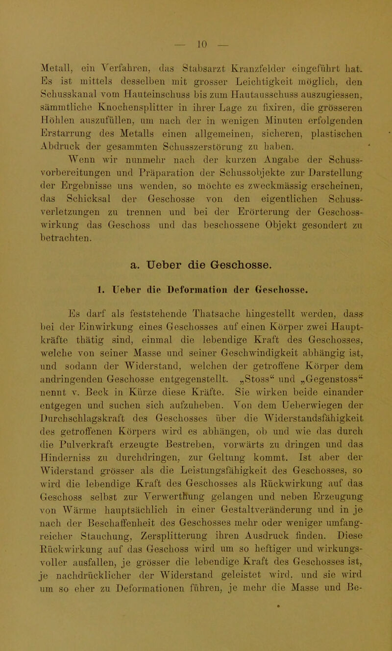 Metall, ein Verfahren, das Stabsarzt Kranzfelder eingeführt hat. Es ist mittels desselben mit grosser Leichtigkeit möglich, den Schusskanal vom Hauteinschiiss bis zum Hautausschuss auszugiessen, sämmtlicho Knochensplitter in ihrer Lage zu fixiren, die grösseren Höhlen auszufüllen, um nach der in wenigen Minuten erfolgenden Erstarrung des Metalls einen allgemeinen, sicheren, plastischen Abdruck der gesammten Schusszerstöruug zu haben. Wenn wir nunmehr nach der kurzen Angabe der Schuss- vorbereitungen und Präparation der SchussoV)jekte zur Darstellung der Ergebnisse uns wenden, so möchte es zweckmässig erscheinen, das Schicksal der Geschosse von den eigentlichen Schuss- verletzungen zu trennen und bei der Erörterung der Geschoss- wirkung das Geschoss und das beschossene Objekt gesondert zu betrachten. a. Ueber die Geschosse. 1. Ueber die Deformation der Geschosse. Es darf als feststehende Thatsache hingestellt werden, das* bei der Einwirkung eines Geschosses auf einen Körper zwei Haupt- kräfte thätig sind, einmal die lebendige Kraft des Geschosses^ welche von seiner Masse und seiner Geschwindigkeit abhängig ist, und sodann der Widerstand, welchen der getroffene Körper dem andringenden Geschosse entgegenstellt. „Stoss und „Gegenstoss nennt v. Beck in Kürze diese Kräfte. Sie wirken beide einander entgegen und suchen sich aufzuheben. Von dem Ueberwiegen der Durchschlagskraft des Geschosses über die Widerstandsfähigkeit des getroffenen Körpers wird es abhängen, ob und wie das durch die Pulverkraft erzeugte Bestreben, vorwärts zu dringen und das Hinderniss zu durchdringen, zur Geltung kommt. Ist aber der Widerstand grösser als die Leistungsfähigkeit des Geschosses, so wird die lebendige Kraft des Geschosses als Rückwirkung auf das Geschoss selbst zur Verwerthung gelangen und neben Erzeugung von Wärme hauptsächlich in einer Gestaltveränderung und in je nach der Beschaffenheit des Geschosses mehr oder weniger umfang- reicher Stauchung, Zersplitterung ihren Ausdruck finden. Diese Rückwirkung auf das Geschoss wird um so heftiger und wirkungs- voller ausfallen, je grösser die lebendige Kraft des Geschosses ist, je nachdrücklicher der Widerstand geleistet wird, und sie wird um so eher zu Deformationen führen, je mehr die Masse und Be-