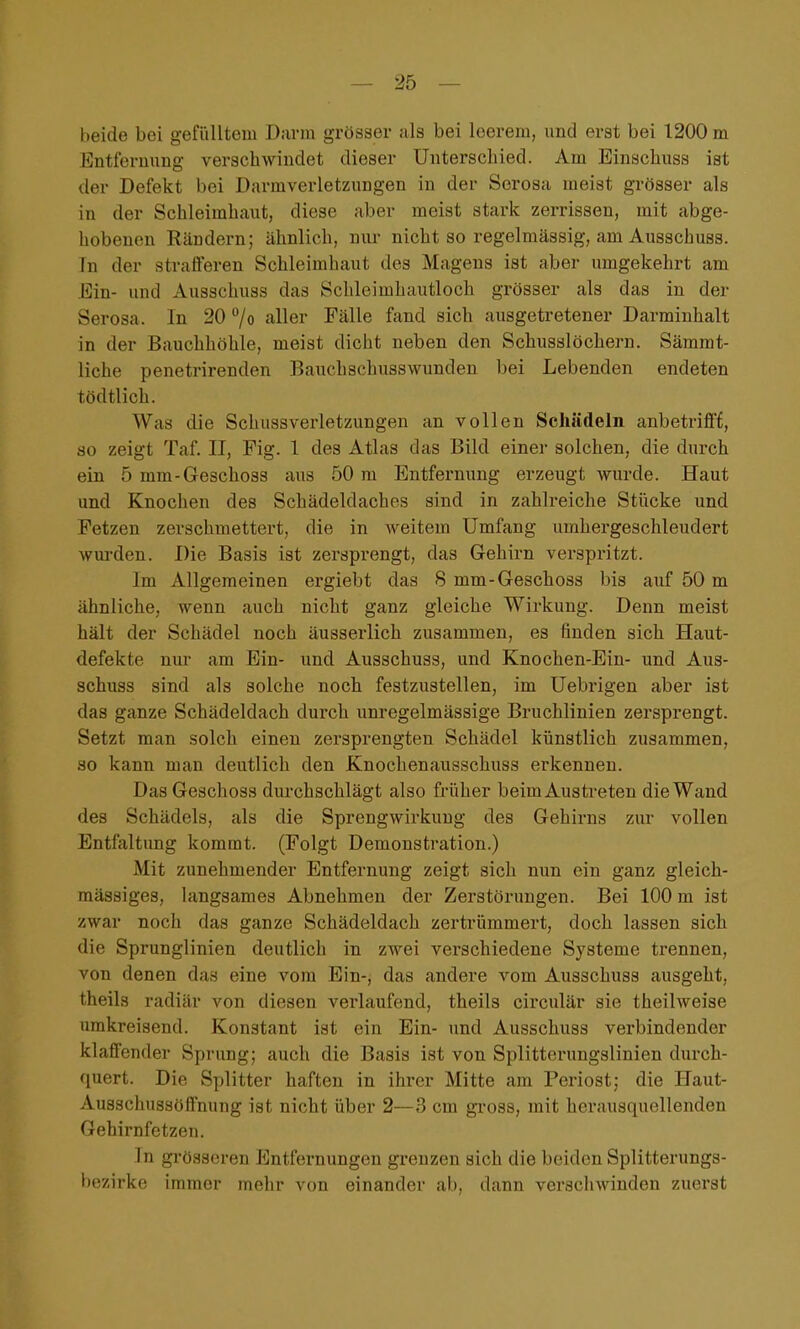 beide bei gefiiUteiii Darm grösser ;ils bei leerem, und erst bei 1200 m Entfernung verschwindet dieser Unterschied. Am Einachuss ist der Defekt bei Darmverletzungen in der Serosa meist grösser als in der Schleimhaut, diese aber meist stark zerrissen, mit abge- hobenen Rändern; ähnlich, nur nicht so regelmässig, am Ausschuss. In der strafferen Schleimhaut des Magens ist aber umgekehrt am Ein- und Ausschuss das Schleimhautloch grösser als das in der Serosa. In 20 /o aller Fälle fand sich ausgetretener Darminhalt in der Bauchhöhle, meist dicht neben den Schusslöchern. Sämmt- liche penetrirenden Bauchschusswunden bei Lebenden endeten tödtlich. Was die Schussverletzungen an vollen Schädeln anbetrifft, so zeigt Taf. II, Fig. 1 des Atlas das Bild einer solchen, die durch ein 5 mm-Geschoss aus 50 m Entfei-nung erzeugt wurde. Haut und Knochen des Schädeldaches sind in zahlreiche Stücke und Fetzen zerschmettert, die in weitem Umfang umhergeschleudert wm-den. Die Basis ist zersprengt, das Gehirn verspritzt. Im Allgemeinen ergiebt das 8 mm-Geschoss bis auf 50 m ähnliche, wenn auch nicht ganz gleiche Wirkung. Denn meist hält der Schädel noch äusserlich zusammen, es finden sich Haut- defekte nur am Ein- und Ausschuss, und Knochen-Ein- und Aus- schuss sind als solche noch festzustellen, im Uebrigen aber ist das ganze Schädeldach durch unregelmässige Bruchlinien zersprengt. Setzt man solch einen zersprengten Schädel künstlich zusammen, so kann man deutlich den Knochenausschuss erkennen. DasGeschoss durchschlägt also früher beim Austreten die Wand des Schädels, als die Sprengwirkung des Gehirns zur vollen Entfaltung kommt. (Folgt Demonstration.) Mit zunehmender Entfernung zeigt sich nun ein ganz gleich- mässiges, langsames Abnehmen der Zerstörungen. Bei 100 m ist zwar noch das ganze Schädeldach zertrümmert, doch lassen sich die Sprunglinien deutlich in zwei verschiedene Systeme trennen, von denen das eine vom Ein-, das andere vom Ausschuss ausgeht, theils radiär von diesen verlaufend, theils circulär sie theilweise umkreisend. Konstant ist ein Ein- und Ausschuss verbindender klaffender Sprung; auch die Basis ist von Splitterungslinien durch- quert. Die Splitter haften in ihrer Mitte am Periost; die Haut- Ausschussöffnung ist nicht über 2—3 cm gross, mit herausquellenden Gehirnfetzen. ]n grösseren Entfernungen gi'enzen sich die beiden Splitterungs- bezirke immer mehr von einander ab, dann verschwinden zuerst