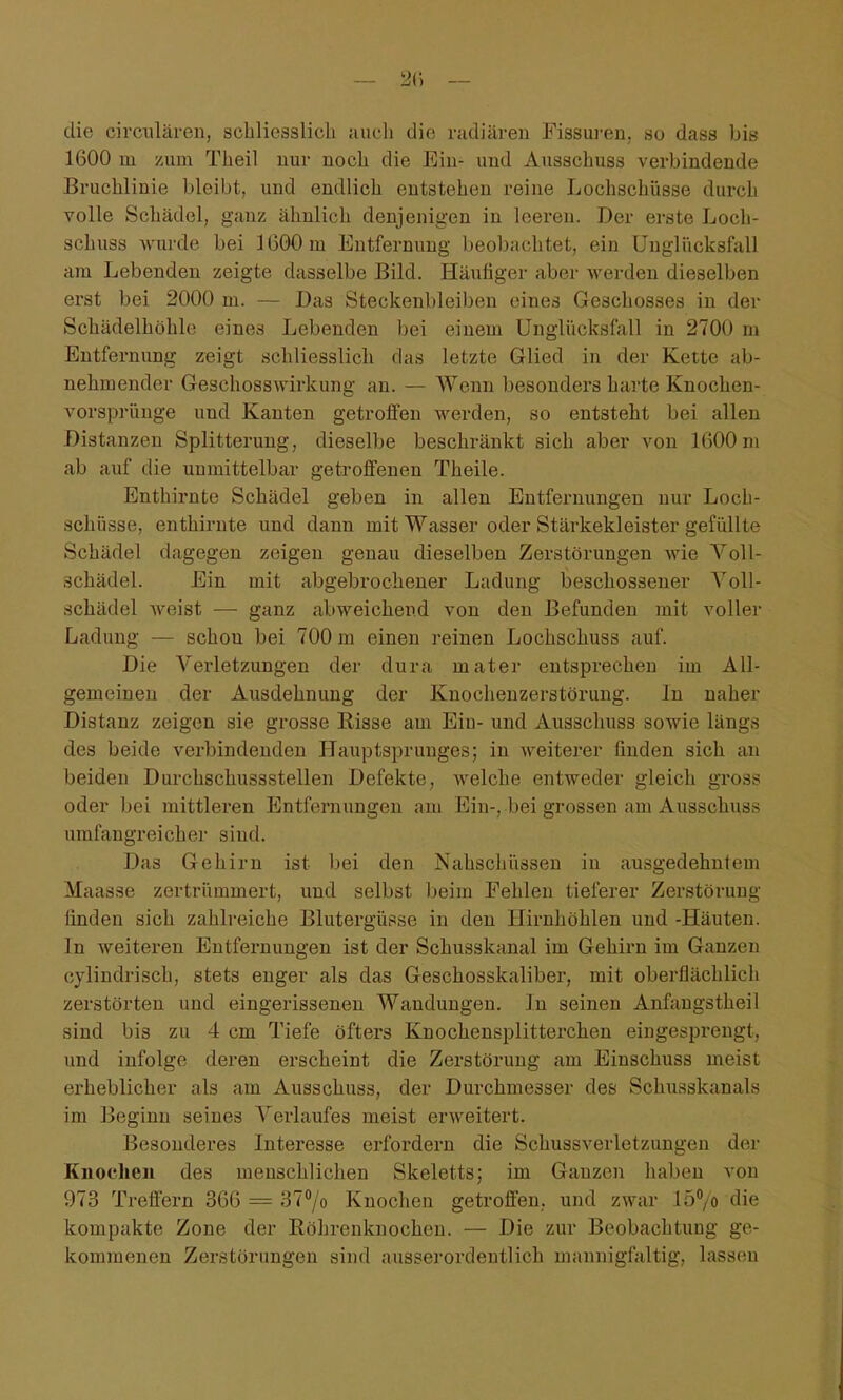 die eirculären, schliesslich auch die radiären Fissui-en, so dass bis 1600 in /um Theil nur noch die Ein- und Ausschuss verbindende Bruchlinie bleibt, und endlich entstehen reine Lochschüsse durch volle Schädel, ganz ähnlich denjenigen in leeren. Der erste Loch- schuss wurde bei 3600 m Entfernung beobachtet, ein Ungliicksfall am Lebenden zeigte dasselbe Bild. Häutiger aber werden dieselben erst bei 2000 m. — Das Steckenbleiben eines Geschosses in der Schädelhöhle eines Lebenden bei einem Unglücksfall in 2700 m Entfernung zeigt schliesslich das letzte Glied in der Kette ab- nehmender Geschosswirkung an. — Wenn besonders harte Knochen- vorsprünge und Kanten getroffen werden, so entsteht bei allen Distanzen Splitterung, dieselbe beschränkt sich aber von 1600m ab auf die unmittelbar getroffenen Theile. Enthirnte Schädel geben in allen Entfernungen nur Loch- schüsse, enthirnte und dann mit Wasser oder Stärkekleister gefüllte Schädel dagegen zeigen genau dieselben Zerstörungen wie YoU- schädel. Ein mit abgebrochener Ladung beschossener Voll- schädel weist — ganz abweichend von den Befunden mit voller Ladung — schon bei 700 m einen reinen Lochschuss auf. Die Verletzungen der dura mater entsprechen im All- gemeinen der Ausdehnung der Knochenzerstörung. In naher Distanz zeigen sie grosse Risse am Ein- und Ausschuss sowie längs des beide verbindenden Hauptsprunges; in weiterer finden sich an beiden Durchschussstellen Defekte, welche entweder gleich gross oder bei mittleren Entfernungen am Ein-, bei grossen am Ausschuss umfangreicher sind. Das Gehirn ist bei den Nahschüssen in ausgedehntem Maasse zertrümmert, und selbst beim Fehlen tieferer Zerstörung finden sich zahlreiche Blutergüsse in den Hirnhöhlen und -Häuten. In weiteren Entfernungen ist der Schusskanal im Gehirn im Ganzen cylindrisch, stets enger als das Geschosskaliber, mit oberflächlich zerstörten und eingerissenen Wandungen. In seinen Anfaugstheil sind bis zu 4 cm Tiefe öfters Knochensplitterchen eingesprengt, und infolge deren erscheint die Zerstörung am Einschuss meist erheblicher als am Ausschuss, der Durchmesser des Schusskanals im Beginn seines Verlaufes meist erweitert. Besonderes Interesse erfordern die Schussverletzungen der Knochen des menschlichen Skeletts; im Ganzen haben von 973 Treffern 366 = 377o Knochen getroffen, und zwar lü^/o die kompakte Zone der Röhrenknochen. — Die zur Beobachtung ge- kommenen Zerstörungen sind ausserordentlich mannigfaltig, lassen