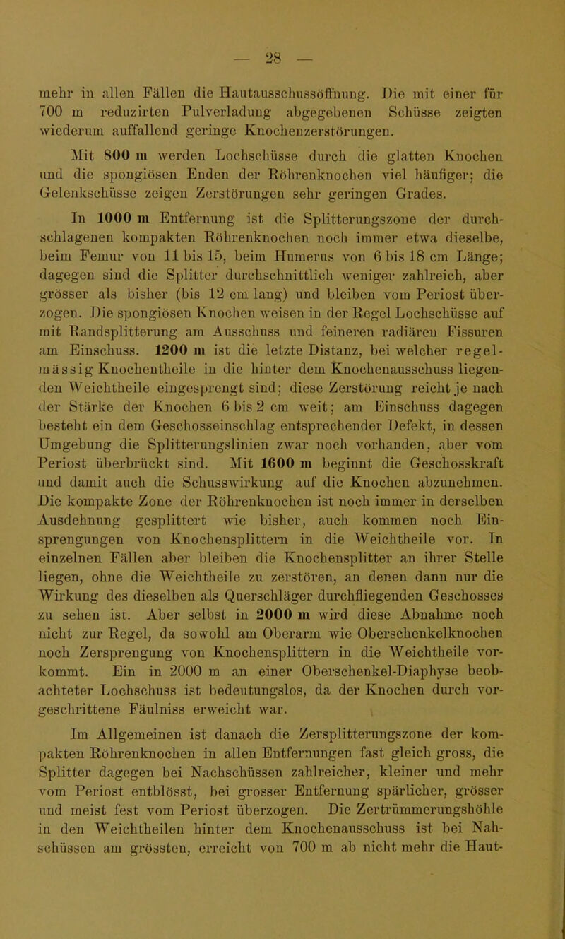 mehr in allen Fällen die Hcautausscbussöünimg. Die mit einer für 700 m reduzirten Pulverladung abgegebenen Scbiisse zeigten wiederum auffallend geringe Knochenzerstörungen. Mit 800 m werden Lochschüsse durch die glatten Knochen und die spongiösen Enden der Röhrenknochen viel häufiger; die Gelenkschüsse zeigen Zerstörungen sehr geringen Grades. In 1000 m Entfernung ist die Splitterungszone der durch- schlagenen kompakten Röhrenknochen noch immer etwa dieselbe, beim Pemur von 11 bis 15, beim Humerus von 6 bis 18 cm Länge; dagegen sind die Splitter durchschnittlich weniger zahlreich, aber grösser als bisher (bis 12 cm lang) und bleiben vom Periost über- zogen. Die spongiösen Knochen weisen in der Regel Lochschüsse auf mit Randsplitterung am Ausschuss und feineren radiären Fissuren am Einschuss. 1200 m ist die letzte Distanz, bei welcher regel- mässig Knochentheile in die hinter dem Knochenausschuss liegen- den Weichtheile eingesprengt sind; diese Zerstörung reicht je nach der Stärke der Knochen 6 bis 2 cm weit; am Einschuss dagegen besteht ein dem Geschosseinschlag entsprechender Defekt, in dessen Umgebung die Splitteruugslinien zwar noch vorhanden, aber vom Periost überbrückt sind. Mit 1600 m beginnt die Geschosskraft und damit auch die Schusswirkung auf die Knochen abzunehmen. Die kompakte Zone der Röhrenknochen ist noch immer in derselben Ausdehnung gesplittert wie bisher, auch kommen noch Ein- sprengungen von Knochensplittern in die Weichtheile vor. In einzelnen Fällen aber bleiben die Knochensplitter an ihrer Stelle liegen, ohne die Weichtheile zu zerstören, an denen dann nur die Wirkung des dieselben als Querschläger durchfliegenden Geschosses zu sehen ist. Aber selbst in 2000 in wird diese Abnahme noch nicht zur Regel, da sovv^ohl am Oberarm wie Oberschenkelknochen noch Zersprengung von Knochensplittern in die Weichtheile vor- kommt. Ein in 2000 m an einer Oberschenkel-Diaphyse beob- achteter Lochschuss ist bedeutungslos, da der Knochen durch vor- geschrittene Fäulniss erweicht war. Im Allgemeinen ist danach die Zersplittenmgszone der kom- pakten Röhrenknochen in allen Entfernungen fast gleich gross, die Splitter dagegen bei Nachschüssen zahlreicher, kleiner und mehr vom Periost entblösst, bei grosser Entfernung spärlicher, grösser und meist fest vom Periost überzogen. Die Zertrümmerungshöhle in den Weichtheilen hinter dem Knochenausschuss ist bei Nah- schüssen am grössten, erreicht von 700 m ab nicht mehr die Haut-