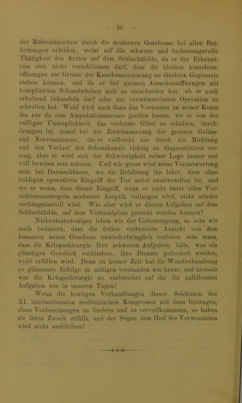 der Röhrenknoclicii durch, die modernen Geschosse bei allen Ent- lernuiigen erleiden, weist auf die schwere und bedeutungsvolle Thätigkeit des Arztes auf dem Schlachtfelde, da er der Erkennt- iiiss sich nicht A^erschliessen darf, dass die kleinen Ausschuss- öffnungen zur Grösse der Knochenzerstörung im direkten Gegensatz stehen können, und da er bei grossen Ausschussöffnungen mit komplizirten Schussbrüchen sich zu entscheiden hat, ob er noch erhaltend behandeln darf oder zur verstümmelnden Operation zu schreiten hat. Wohl wü-d auch dann das Vertrauen zu seiner Kunst ihn nur da zum Amputationsmesser greifen lassen, wo er von der völligen Unmöglichkeit, das verletzte Glied zu erhalten, durch- drungen ist, zumal bei der Zertrümmerung der grossen Gefäss- und Nerveustämme, die er vielleicht nur durch die Richtung und den Verlauf des Schusskanals richtig zu diagnostiziren ver- mag, aber er wird sich der Schwierigkeit seiner Lage immer und voll bewusst sein müssen. Und wie gross Avird seine Verantwortung sein bei Darmschüssen, wo die Erfahrung ihn lehrt, dass ohne baldigen operativen Eingriff der Tod meist unabwendbar ist, und wo er weiss, dass dieser Eingriff, wenn er nicht unter allen Vor- sichtsmaassregeln moderner Aseptik vollzogen wird, nicht minder verhängnissvoll Avii-d. Wie aber Avird er diesen Aufgaben auf dem Schlachtfelde, auf dem Verbandplatz gerecht Averden können? Nichtsdestoweniger leben wir der üeberzeugung, so sehr wir auch bedauern, dass die früher verbreitete Ansicht von dem humanen neuen Geschoss unwiederbringlich verloren sein muss, dass die Kriegschirurgie ihre schweren Aufgaben, falls, was ein günstiges Geschick verhindere, ihre Dienste gefordert Averden, Avohl erfüllen wird. Denn zu keiner Zeit hat die Wundbehandlung so glänzende Erfolge zu zeitigen verstanden wie heute, und niemals war die Kriegschirurgie so vorbereitet auf die ihr zufallenden Aufgaben wie in unseren Tagen! Wenn die heutigen Verhandlungen dieser Sektionen des XI. internationalen medizinischen Kongresses mit dazu beitragen, diese Vorbereitungen zu fördern und zu vervollkommnen, so haben sie ihren Zweck erfüllt, und der Segen zum Heil der Verwundeten Avird nicht ausbleiben!