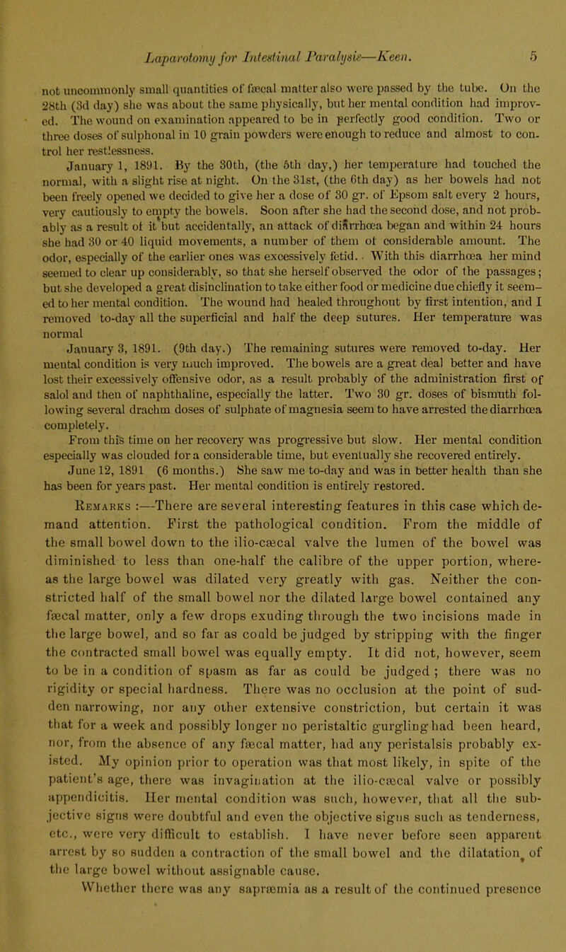 not uncommonly small quantities ofisecal matter also were passed by tbe tube. On the 28th (3d day) she was about the same physically, but her mental condition had improv- ed. The wound on examination appeared to be in perfectly good condition. Two or three doses ofsulphonal in 10 grain powders were enough to reduce and almost to con. trol her restlessness. January 1, 1891. By the 30th, (the 6th day,) her temperature had touched the normal, with a slight rise at night. On the 31st, (the 6th day) as her bowels had not been freely opened we decided to give her a dose of 30 gT. of Kpsom salt every 2 hours, very cautiously to empty the bowels. Soon after she had the second dose, and not prob- ably as a result ot it but accidentally, an attack of diSrrhoea began and within 24 hours she had 30 or 40 liquid movements, a number of them ot considerable amount. The odor, especially of the earlier ones was excessively fetid.. With this diarrhoea her mind seemed to clear up considerably, so that she herself observed the odor of the passages; but she developed a great disinclination to take either food or medicine due chiefly it seem- ed to her mental condition. The wound had healed throughout by first intention, and I removed to-day all the superficial and half the deep sutures. Her temperature was normal January 3, 1891. (9th day.) The remaining sutures were removed to-day. Her mental condition is very luuch improved. The bowels are a gi'eat deal better and have lost their excessively ofiensive odor, as a result pi-obably of the administration first of salol and then of naphthaline, especially the latter. Two 30 gr. doses of bismuth fol- lowing several drachm doses of sulphate of magnesia seem to have arrested the diarrhoea completely. From this time on her recovery was progressive but slow. Her mental condition especially was clouded for a considerable time, but eventually she recovered entirely. June 12, 1891 (6 months.) She saw me to-day and was in better health than she has been for years past. Her mental condition is entirely restoi'ed. Remarks :—There are several interesting features in this case which de- mand attention. First the pathological condition. From the middle of the small bowel down to the ilio-cajcal valve the lumen of the bowel was diminished to less than one-half the calibre of the upper portion, where- as the large bowel was dilated very greatly with gas. Neither the con- stricted half of the small bowel nor the dilated large bowel contained any faecal matter, only a few drops exuding through the two incisions made in the large bowel, and so far as could be judged by stripping with the finger the contracted small bowel was equally empty. It did not, however, seem to be in a condition of spasm as far as could be judged ; there was no rigidity or special hardness. There was no occlusion at the point of sud- den narrowing, nor any other extensive constriction, but certain it was that for a week and possibly longer no peristaltic gurgling had been heard, nor, from the absence of any fascal matter, had any peristalsis probably ex- isted. My opinion prior to operation was that most likely, in spite of the patient's age, there was invagination at the ilio-caecal valve or possibly appendicitis. Her mental condition was such, however, that all the sub- jective signs were doubtful and even the objective signs such as tenderness, etc., were very difficult to establish. I have never before seen apparent arrest b}' so sudden a contraction of the small bowel and the dilatation^ of the large bowel without assignable cause. Whether there was any sapraemia as a result of the continued presence