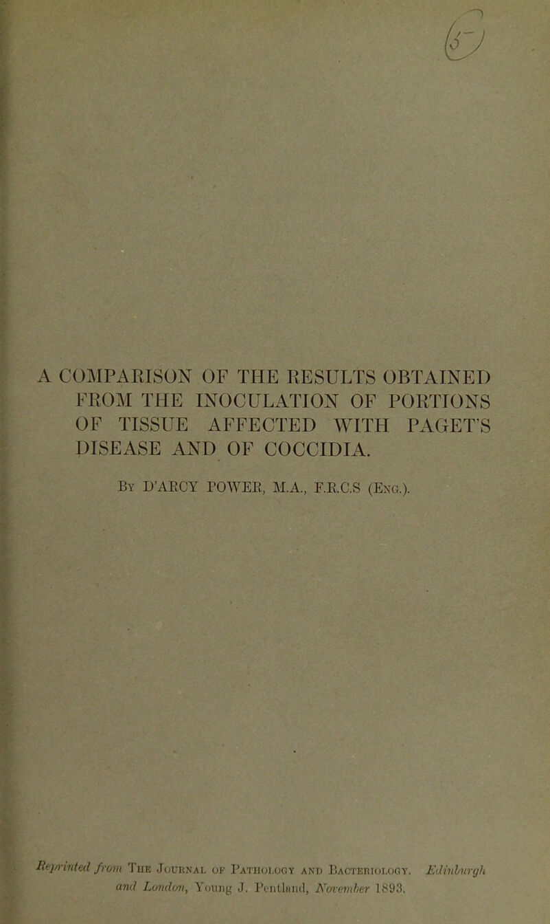 1 A COMPARISON OF THE RESULTS OBTAINED FROM THE INOCULATION OF PORTIONS OF TISSUE AFFECTED WITH FACET'S DISEASE AND OF COCCIDIA. By D'AECY POWEE, M.A, F.E.C.S (Eng.). Re}n-inted from The Journal of Pathology and Bacteriology. Edinhurgh and London, Young J, Pciitlnnd, Novemher 1893.