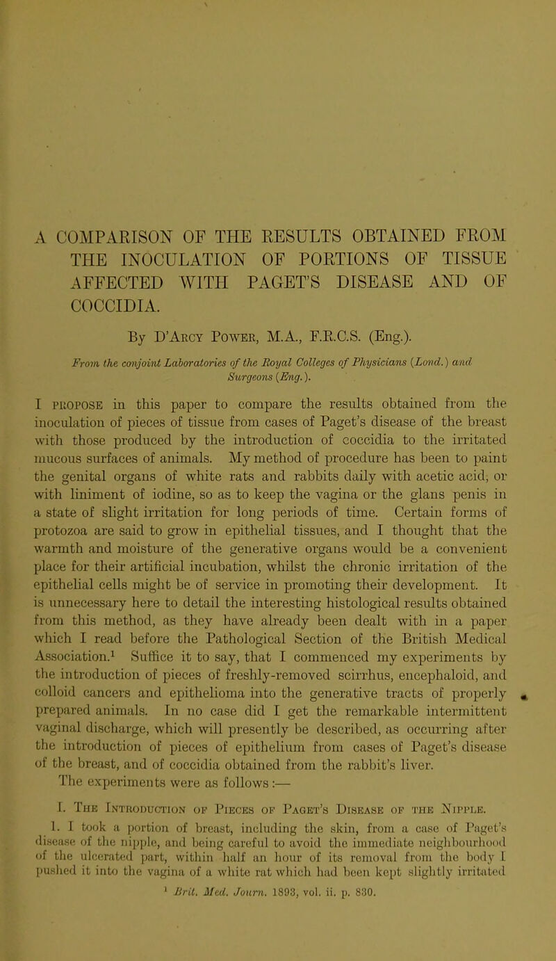 A COMPARISON OF THE RESULTS OBTAINED FROM THE INOCULATION OF PORTIONS OF TISSUE AFFECTED WITH PAGET'S DISEASE AND OF COCCIDIA. By D'Arcy Power, MA., F.E.C.S. (Eng.). From, the cmjoM Laboratories of the Eoyal Colleges of Physicians {Lmid.) and Surgeons {Eng.). I PROPOSE in this paper to compare the results obtained from the inoculation of pieces of tissue from cases of Paget's disease of the breast with those produced by the introduction of coccidia to the irritated mucous surfaces of animals. My method of procedure has been to paint the genital organs of white rats and rabbits daily with acetic acid, or with liniment of iodine, so as to keep the vagina or the glans penis in a state of slight irritation for long periods of time. Certain forms of protozoa are said to grow in epithelial tissues, and I thought that the warmth and moisture of the generative organs would be a convenient place for their artificial incubation, whilst the chronic irritation of the epithelial cells might be of service in promoting their development. It is unnecessary here to detail the interesting histological residts obtained from this method, as they have already been dealt with in a paper which I read before the Pathological Section of the British Medical Association.^ Suffice it to say, that I commenced my experiments by the introduction of pieces of freshly-removed scirrhus, encephaloid, and colloid cancers and epithelioma into the generative tracts of properly » prepared animals. In no case did I get the remarkable intermittent vaginal discharge, which will presently be described, as occurring after the introduction of pieces of epithelium from cases of Paget's disease of the breast, and of coccidia obtained from the rabbit's liver. The experiments were as follows :— r. The Inthoduction op Pieces of Paget's Disease of the Nipple. 1. I took a portion of breast, including the akin, from a case of Paget'.s disease of the iiipj)le, and being careful to avoid the immediate neigliboiu'hood of tlie ulcerated part, within lialf an liour of its removal from the body I pushed it into the vagina of a white rat which had been kept slightly irritiited ' Brit. Med. Joum. 1893, vol. ii. p. 830.