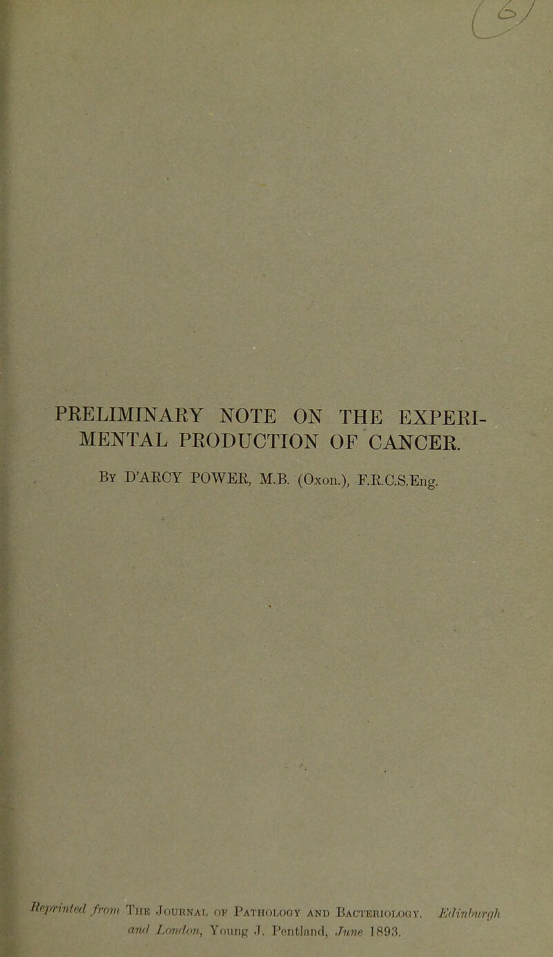 PRELIMINARY NOTE ON THE EXPERI- MENTAL PRODUCTION OF CANCER. By D'AECY power, M.B. (Oxon.). RRC.S.Eng. Reprinted from The Journai, or Pathology and Bacterioloqv. Edinburgh and Londnji., Young J. Pentlnnd, June 1893.