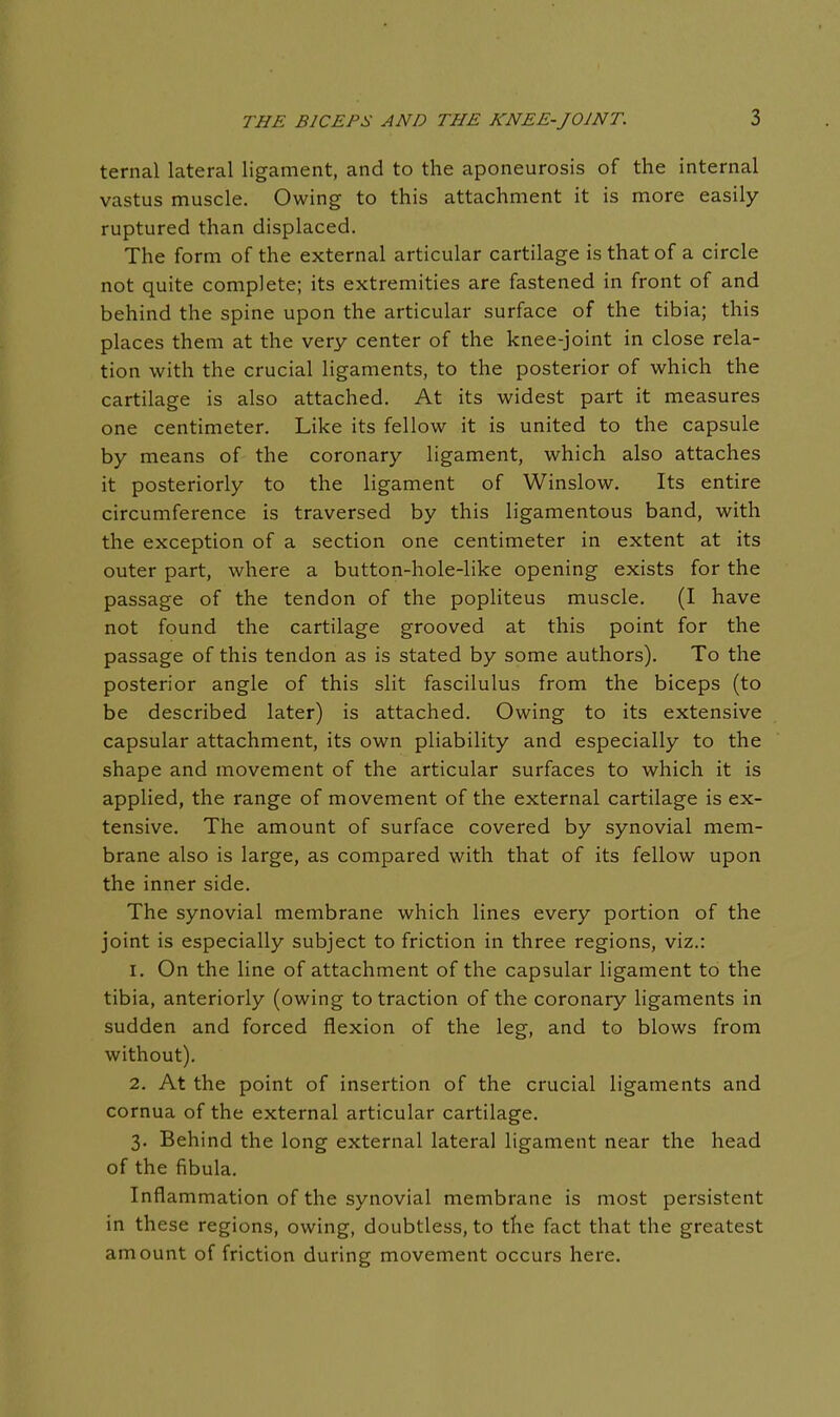 ternal lateral ligament, and to the aponeurosis of the internal vastus muscle. Owing to this attachment it is more easily- ruptured than displaced. The form of the external articular cartilage is that of a circle not quite complete; its extremities are fastened in front of and behind the spine upon the articular surface of the tibia; this places them at the very center of the knee-joint in close rela- tion with the crucial ligaments, to the posterior of which the cartilage is also attached. At its widest part it measures one centimeter. Like its fellow it is united to the capsule by means of the coronary ligament, which also attaches it posteriorly to the ligament of Winslow, Its entire circumference is traversed by this ligamentous band, with the exception of a section one centimeter in extent at its outer part, where a button-hole-like opening exists for the passage of the tendon of the popliteus muscle, (I have not found the cartilage grooved at this point for the passage of this tendon as is stated by some authors). To the posterior angle of this slit fascilulus from the biceps (to be described later) is attached. Owing to its extensive capsular attachment, its own pliability and especially to the shape and movement of the articular surfaces to which it is applied, the range of movement of the external cartilage is ex- tensive. The amount of surface covered by synovial mem- brane also is large, as compared with that of its fellow upon the inner side. The synovial membrane which lines every portion of the joint is especially subject to friction in three regions, viz.: 1. On the line of attachment of the capsular ligament to the tibia, anteriorly (owing to traction of the coronary ligaments in sudden and forced flexion of the leg, and to blows from without). 2. At the point of insertion of the crucial ligaments and cornua of the external articular cartilage. 3. Behind the long external latei'al ligament near the head of the fibula. Inflammation of the synovial membrane is most persistent in these regions, owing, doubtless, to the fact that the greatest amount of friction during movement occurs here.