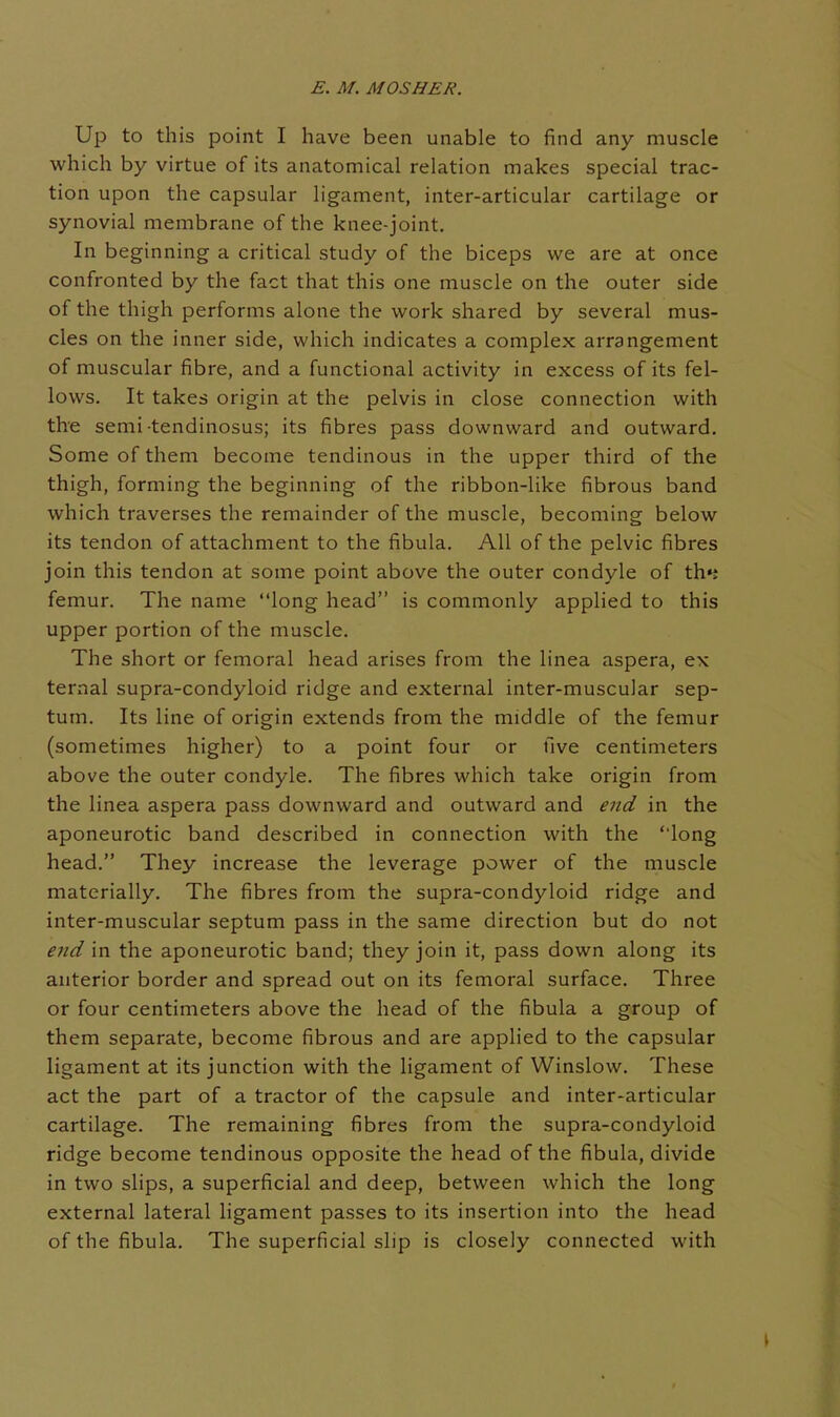 Up to this point I have been unable to find any muscle which by virtue of its anatomical relation makes special trac- tion upon the capsular ligament, inter-articular cartilage or synovial membrane of the knee-joint. In beginning a critical study of the biceps we are at once confronted by the fact that this one muscle on the outer side of the thigh performs alone the work shared by several mus- cles on the inner side, which indicates a complex arrangement of muscular fibre, and a functional activity in excess of its fel- lows. It takes origin at the pelvis in close connection with the semi tendinosus; its fibres pass downward and outward. Some of them become tendinous in the upper third of the thigh, forming the beginning of the ribbon-like fibrous band which traverses the remainder of the muscle, becoming below its tendon of attachment to the fibula. All of the pelvic fibres join this tendon at some point above the outer condyle of th«j femur. The name long head is commonly applied to this upper portion of the muscle. The short or femoral head arises from the linea aspera, ex ternal supra-condyloid ridge and extei-nal inter-muscular sep- tum. Its line of origin extends from the middle of the femur (sometimes higher) to a point four or five centimeters above the outer condyle. The fibres which take origin from the linea aspera pass downward and outward and end in the aponeurotic band described in connection with the ' long head. They increase the leverage power of the muscle materially. The fibres from the supra-condyloid ridge and inter-muscular septum pass in the same direction but do not end in the aponeurotic band; they join it, pass down along its anterior border and spread out on its femoral surface. Three or four centimeters above the head of the fibula a group of them separate, become fibrous and are applied to the capsular ligament at its junction with the ligament of Winslow. These act the part of a tractor of the capsule and inter-articular cartilage. The remaining fibres from the supra-condyloid ridge become tendinous opposite the head of the fibula, divide in two slips, a superficial and deep, between which the long external lateral ligament passes to its insertion into the head of the fibula. The superficial slip is closely connected with
