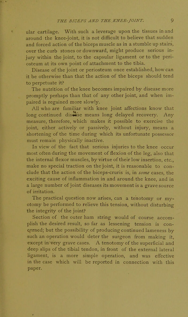 ular cartilage. With such a leverage upon the tissues in and around the knee-joint, it is not difficult to believe that sudden and forced action of the biceps muscle as in a stumble up stairs, over the curb stones or downward, might produce serious in- jury within the joint, to the capsular ligament or to the peri- osteum at its own point of attachment to the tibia. Disease of the joint or periosteum once established, how can it be otherwise than that the action of the biceps should tend to perpetuate it? The nutrition of the knee becomes impaired by disease more promptly perhaps than that of any other joint, and when im- paired is regained more slowly. All who are familiar with knee joint affections know that long continued disease means long delayed recovery. Any measure, therefore, which makes it possible to exercise the joint, either actively or passively, without injury, means a shortening of the time during which its unfortunate possessor must remain physically inactive. In view of the fact that serious injuries to the knee occur most often during the movement of flexion of the leg, also that the internal flexor muscles, by virtue of their low insertion, etc., make no special traction on the joint, it is reasonable to con- clude that the action of the biceps-cruris is, in some cases, the exciting cause of inflammation in and around the knee, and in a large number of joint diseases its movement is a grave source of irritation. The practical question now arises, can a tenotomy or my- otomy be performed to relieve this tension, without disturbing the integrity of the joint? Section of the outer ham string would of course accom- plish the desired result, so far as lessening tension is con- cerned; but the possibility of producing continued lameness by such an operation would deter the surgeon from making it, except in very grave cases. A tenotomy of the superficial and deep slips of the tibial tendon, in front of the external lateral ligament, is a more simple operation, and was effective in the case which will be reported in connection with this paper.