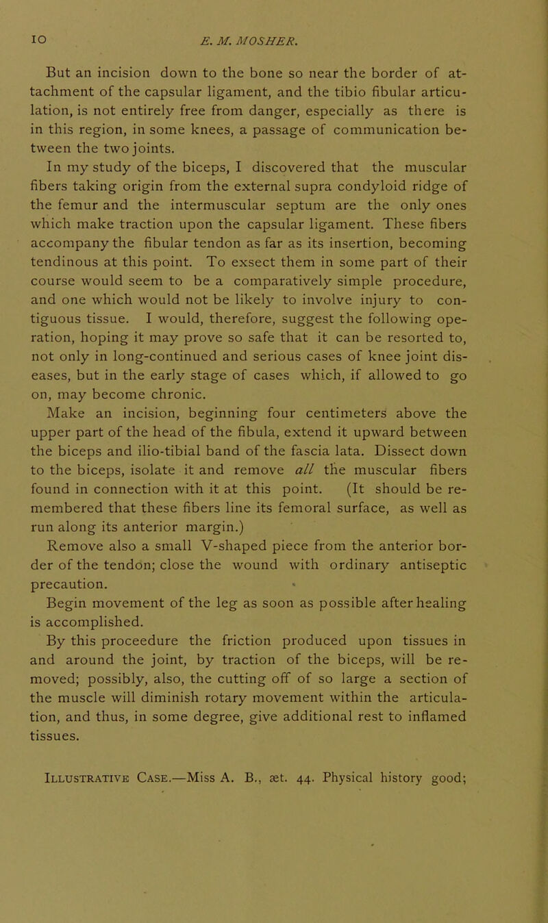 But an incision down to the bone so near the border of at- tachment of the capsular Hgament, and the tibio fibular articu- lation, is not entirely free from danger, especially as there is in this region, in some knees, a passage of communication be- tween the two joints. In my study of the biceps, I discovered that the muscular fibers taking origin from the external supra condyloid ridge of the femur and the intermuscular septum are the only ones which make traction upon the capsular ligament. These fibers accompany the fibular tendon as far as its insertion, becoming tendinous at this point. To exsect them in some part of their course would seem to be a comparatively simple procedure, and one which would not be likely to involve injury to con- tiguous tissue. I would, therefore, suggest the following ope- ration, hoping it may prove so safe that it can be resorted to, not only in long-continued and serious cases of knee joint dis- eases, but in the early stage of cases which, if allowed to go on, may become chronic. Make an incision, beginning four centimeters above the upper part of the head of the fibula, extend it upward between the biceps and ilio-tibial band of the fascia lata. Dissect down to the biceps, isolate it and remove all the muscular fibers found in connection with it at this point. (It should be re- membered that these fibers line its femoral surface, as well as run along its anterior margin.) Remove also a small V-shaped piece from the anterior bor- der of the tendon; close the wound with ordinary antiseptic precaution. Begin movement of the leg as soon as possible after healing is accomplished. By this proceedure the friction produced upon tissues in and around the joint, by traction of the biceps, will be re- moved; possibly, also, the cutting off of so large a section of the muscle will diminish rotary movement within the articula- tion, and thus, in some degree, give additional rest to inflamed tissues. Illustrative Case.—Miss A. B., cet. 44. Physical history good;