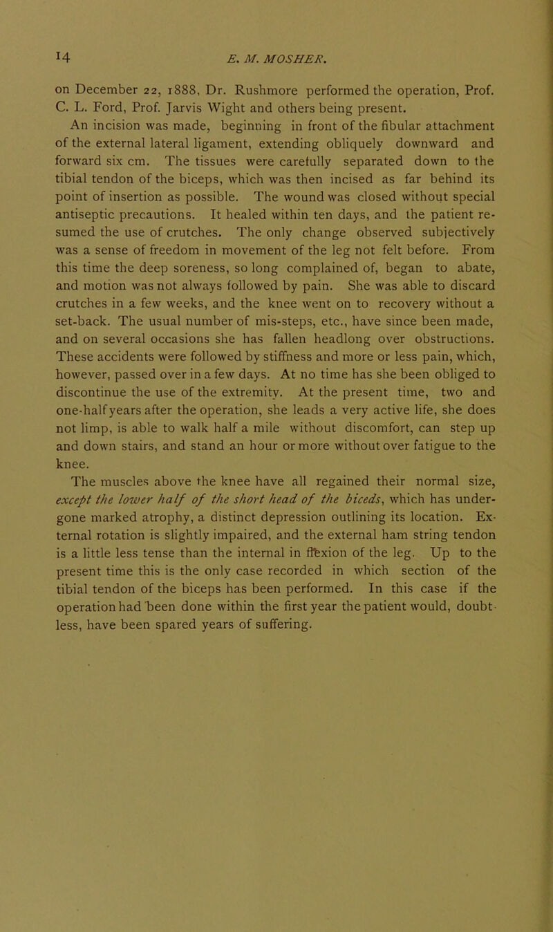 on December 22, 1888, Dr. Rushmore performed the operation, Prof. C. L. Ford, Prof Jarvis Wight and others being present. An incision was made, beginning in front of the fibular attachment of the external lateral ligament, extending obhquely downward and forward six cm. The tissues were carefully separated down to the tibial tendon of the biceps, which was then incised as far behind its point of insertion as possible. The wound was closed without special antiseptic precautions. It healed within ten days, and the patient re- sumed the use of crutches. The only change observed subjectively was a sense of freedom in movement of the leg not felt before. From this time the deep soreness, so long complained of, began to abate, and motion was not always followed by pain. She was able to discard crutches in a few weeks, and the knee went on to recovery without a set-back. The usual number of mis-steps, etc., have since been made, and on several occasions she has fallen headlong over obstructions. These accidents were followed by stiffness and more or less pain, which, however, passed over in a few days. At no time has she been obliged to discontinue the use of the extremity. At the present time, two and one-half years after the operation, she leads a very active life, she does not limp, is able to walk half a mile without discomfort, can step up and down stairs, and stand an hour or more without over fatigue to the knee. The muscles above the knee have all regained their normal size, except the lower half of the short head of the biceds, which has under- gone marked atrophy, a distinct depression outlining its location. Ex- ternal rotation is slightly impaired, and the external ham string tendon is a little less tense than the internal in flfexion of the leg. Up to the present time this is the only case recorded in which section of the tibial tendon of the biceps has been performed. In this case if the operation had been done within the first year the patient would, doubt- less, have been spared years of suffering.