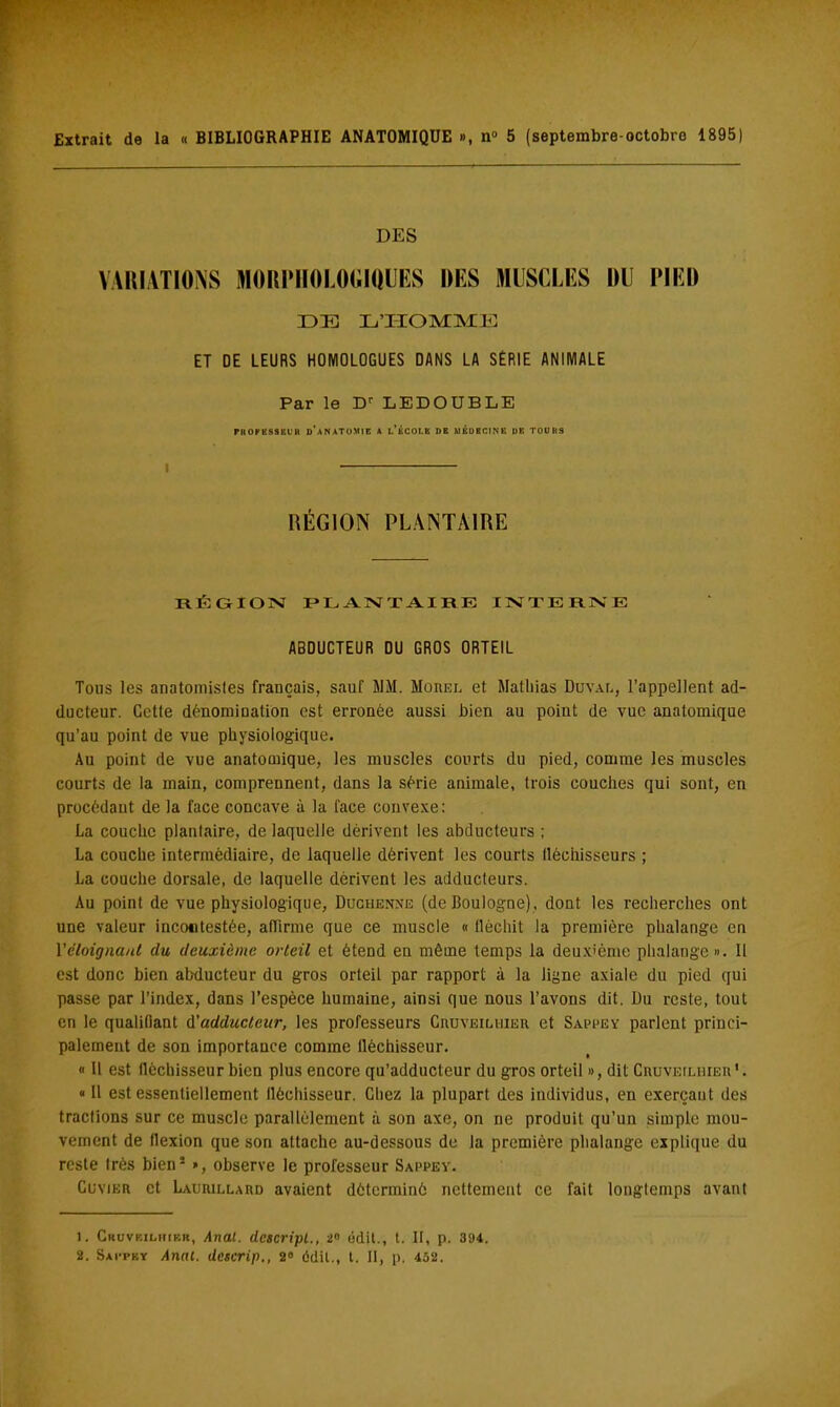 Extrait de la « BIBLIOGRAPHIE ANATOMIQUE », n° 5 (septembre-octobro 1895) DES VARIATIONS MORPHOLOGIQUES DES MUSCLES DU PIED DE L'HOMM E ET DE LEURS HOMOLOGUES DANS LA SÉRIE ANIMALE Par le Dr LEDODBLE PKOPKSSEUU D*ANATOM1E A L* ÉCOLE DE MÉDECINE DE TOUHS RÉGION PLANTAIRE RÉGION PLANTAIRE INTERNE ABDUCTEUR DU GROS ORTEIL Tous les anatomisles français, sauf JIM. Mûhel et Mathias Duvai,, l'appellent ad- ducteur. Cette dénomination est erronée aussi Bien au point de vue analomique qu'au point de vue physiologique. Au point de vue anatomique, les muscles courts du pied, comme les muscles courts de la main, comprennent, dans la série animale, trois couches qui sont, en procédant de la face concave à la face convexe: La couche planlaire, de laquelle dérivent les abducteurs ; La couche intermédiaire, de laquelle dérivent les courts fléchisseurs ; La couche dorsale, de laquelle dérivent les adducteurs. Au point de vue physiologique, Duchenne (de Boulogne), dont les recherches ont une valeur incontestée, affirme que ce muscle « fléchit la première phalange en Y éloignant du deuxième orteil et étend en même temps la deuxième phalange ». Il est donc bien abducteur du gros orteil par rapport à la ligne axiale du pied qui passe par l'index, dans l'espèce humaine, ainsi que nous l'avons dit. Du reste, tout en le qualifiant d'adducteur, les professeurs Ciiuveilhieh et Sappey parlent princi- palement de son importance comme fléchisseur. « Il est fléchisseur bien plus encore qu'adducteur du gros orteil », dit CnuvErLiiiEii*. « Il est essentiellement fléchisseur. Chez la plupart des individus, en exerçaut des tractions sur ce muscle parallèlement à son axe, on ne produit qu'un simple mou- vement de flexion que son attache au-dessous de la première phalange explique du reste très bien1 », observe le professeur Sappey. Cuvikr et Lauiullard avaient déterminé nettement ce fait longtemps avant 1. Cruvkilk[f.r, Anal, dcicripl., 2° odit., t. II, p. 394. 2. Satpky Anat. descrip., 2» ôdit., t. II, p. 452.