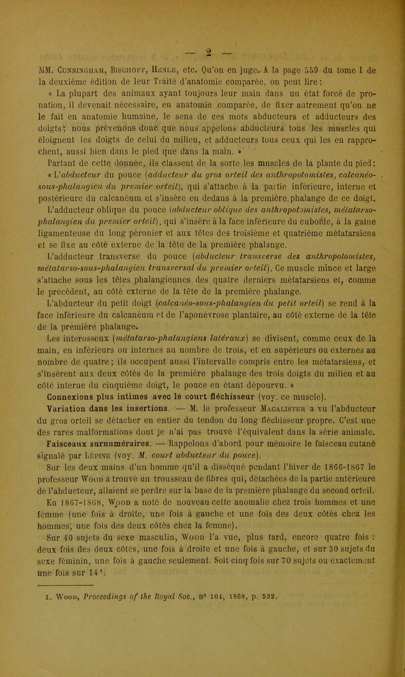 MM. Cunninqham, BisciiOFP, Henle, etc. Qu'on en juge. A la page 559 du tome I de la deuxième édition de leur Traité d'anatomie comparée, on peut lire: « La plupart des animaux ayant toujours leur main dans un état forcé de pro- nation, il devenait nécessaire, en anatomie comparée, de fixer autrement qu'on ne le fait en anatomie humaine, le sens de ces mots abducteurs et adducteurs des doigts; nous prévenons donc que nous appelons abducteurs tous les muscles qui éloignent les doigts de celui du milieu, et adducteurs tous ceux qui les en rappro- chent, aussi bien dans le pied que dans la main. » Partant de celte donnée, ils classent de la sorte les muscles de la plante du pied: « L'abducteur du pouce (adducteur du gros orteil des anthropotomisles, calcanéo- , sous-phala/igien du premier orteil), qui s'attache à la partie inférieure, interne et postérieure du calcanôum et s'insère en dedans à la première, phalange de ce doigt. L'adducteur oblique du pouce (abducteur oblique des anthropotomistes, mëtatarso- phalangien du premier orteil), qui s'insère à la face inférieure du cuboïde, à la gaine ligamenteuse du long pèronier et aux têtes des troisième et quatrième métatarsiens et se fixe au côté externe de la tète de la première phalange. L'adducteur transverse du pouce (abducteur transverse des anthropotomistes, métatarso-sous-phala/igien transversal du premier orteil). Ce muscle mince et large s'attache sous les têtes phalangiennes des quatre derniers métatarsiens et, comme le précèdent, au côté externe de la tète de la première phalange. L'abducteur du petit doigt (calcanéo-sous-p/ialangioi du petit orteil) se rend à la face inférieure du calcanèum et de l'aponévrose plantaire, au côté externe de la tète de la première phalange. Les interosscux (mètatarso-phalangiens latéraux) se divisent, comme ceux de la main, en inférieurs ou internes au nombre de trois, et en supérieurs ou externes au nombre de quatre ; ils occupent aussi l'intervalle compris entre les métatarsiens, et s'insèrent aux deux côtés de la première phalange des trois doigts du milieu et au côté interne du cinquième doigt, le pouce en étant dépourvu. » Connexions plus intimes avec le court fléchisseur (voy. ce muscle). Variation dans les insertions. — M. le professeur Macalisteu a vu l'abducteur du gros orteil se détacher en entier du tendon du long fléchisseur propre. C'est une des rares malformations dont je n'ai pas trouvé l'équivalent dans la série animale. Faisceaux surnuméraires. — Rappelons d'abord pour mémoire le faisceau cutané signalé par Lépine (voy. M. court abducteur du pouce). Sur les deux mains d'un homme qu'il a disséqué pendant l'hiver de 18GG-1SG7 le professeur Wood a trouvé un trousseau de fibres qui, détachées de la parlie antérieure de l'abducteur, allaient se perdre sur la base de la première phalange du second orteil. En 1867-1SG8, WpoD a noté de nouveau cette anomalie chez trois hommes et une femme (une fois à droite, une fois à gauche et une fois des deux côtés chez les hommes1, une fois des deux côtés chez la femme). Sur 40 sujets du sexe masculin, Wooo l'a vue, plus tard, encore quatre fois : deux fois des deux côtés, une fois à droite et une fois à gauche, et sur 30 sujets du sexe féminin, une fois à gauche seulement. Soit cinq fois sur 70 sujets ou exactement une fois sur H'. 1. Wood, Proceedings of Ihe Royal Soc, n° loi, 18G8, p. 522.