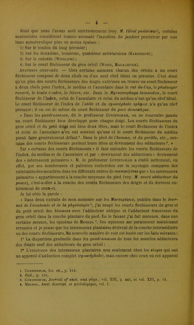 _ 4 — Ainsi que nous l'avons not6 antérieurement (voy. M. tibial postérieur), certains anatomistes considèrent comme anomale l'insertion du jambier postérieur par uue lame apouévrotique plus ou moins épaisse : 1) Sur le tendon du long péronier; 2) Sur les deuxième, troisième, quatrième métatarsiens (Harrisson) ; 3) Sur le cuboï'de (Winslow) ; 4) Sur le court fléchisseur du gros orteil (Wood, Macauster). Anatodig comparée. — Chez certains animaux chacun des orteils a un court fléchisseur composé de deux chefs ou d'un seul chef tibial ou péronier. C'est ainsi qu'en plus des courts fléchisseurs des doigts extrêmes on trouve un court fléchisseur à deux chefs pour l'index, le médius et l'annulaire dans le rat du Cap, lephalanger renard, le koala cadré, le lièvre, etc. Dans le Myrmecophaga tamandua, le court fléchisseur de l'index, celui de l'annulaire et celui du médius n'ont qu'un chef tibial. Le court fléchisseur de l'index de Yalèle et du cynocéphale sphynx n'a qu'un chef péronier; il en est de même du court fléchisseur du porc domestique. « Dans les quadrumanes, dit le professeur Cunningham, on ne rencontre jamais un court fléchisseur bien développé pour chaque doigt. Les courts fléchisseurs du gros orteil et du petit doigt ont bien deux têtes, mais le court fléchisseur de l'index et celui de l'annulaire s'en ont souvent qu'une et le court fléchisseur du médius parait faire généralement défaut1. Dans le pied de Y homme, et du gorille, etc., cer- tains des courts fléchisseurs perdent leurs tètes et deviennent des adducteurs » Par « certains des courts fléchisseurs » il faut entendre les courts fléchisseurs de l'index, du médius et de l'annulaire et par « deviennent des adducteurs » deviennent des « interosseux palmaires ». M. le professeur Cunni.nuham a établi nettement, en effet, par ses nombreuses et patientes recherches sur la myologie comparée des extrémités des membres dans les différents ordres de mammifères que « les interosseux palmaires » appartiennent à la couche moyenne du pied (voy. M. court abducteur du pouce), c'est-à-dire à la couche des courts fléchisseurs des doigts et ils dérivent en- tièrement de ceux-ci. Je lui cède la parole : « Dans deux extraits de mon mémoire sur les Marsicpiaux. publiés dans le Jour- nal de l'anatomie et de la physiologie 3, j'ai rangé les courts fléchisseurs du gros et du petit orteil des bimanes avec l'adducteur oblique et l'adducteur transverse du gros orteil dans la couche plantaire du pied. En le faisant j'ai fait miennes, dans une certaine mesure, les opinions de Meckel 4. Ces opinions me paraisssent maintenant erronées et je pense que les interosseux plantaires dérivent de la couche intermédiaire ou des courts fléchisseurs. Ma nouvelle manière de voir est basée sur les faits suivants : 1° La disparition graduelle dans les quadrumanes de tous les muscles adducteurs des doigts sauf des adducteurs du gros orteil ; ?° L'existence des interosseux plantaires non seulement chez les singes qui ont un appareil d'adduction complet (cynocéphale), mais encore chez ceux où cet appareil 1. CUSNINGHAM, loC. Cit., p. 115. 2. Ibid., p. 131. 3. Cunsinoham, Journal of anal, and phys., vol. XIII, p. 443, el vol. XIII, p. 12.