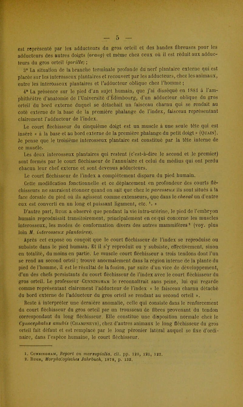 est représenté par les adducteurs du gros orteil et des bandes fibreuses pour les adducteurs des autres doigts (orang) et même chez ceux où il est réduit aux adduc- teurs du gros orteil (gorille) ; 3° La situation de la branche terminale profonde du nerf plantaire externe qui est placée sur les interosseux plantaires et recouvert par les adducteurs, chez les animaux, entre les interosseux plantaires et l'adducteur oblique chez l'homme; 4° La présence sur le pied d'an sujet humain, que j'ai disséqué en 1SS1 à l'am- phithéâtre d'anatomie de l'Université d'Édimbourg, d'un adducteur oblique du gros orteil du bord externe duquel se détachait un faisceau charnu qui se rendait au coté externe de la base de la première phalange de l'index, faisceau représentant clairement l'adducteur de l'index. Le court fléchisseur du cinquième doigt est un muscle à une seule tèle qui est inséré « à la base et au bord externe de la première phalange du petit doigt » (Quain). Je pense que le troisième interosseux plantaire est constitué par la tête interne de ce muscle. Les deux interosseux plantaires qui restent (c'est-à-dire le second et le premier) sont formés par le court fléchisseur de l'annulaire et celui du médius qui ont perdu chacun leur chef externe et sont devenus adducteurs. Le court fléchisseur de l'index a complètement disparu du pied humain. Cette modification fonctionnelle et ce déplacement en profondeur des courts flé- chisseurs ne sauraient étonner quand on sait que chez le paresseux ils sont situés à la face dorsale du pied où ils agissent comme extenseurs, que dans le cheval un d'entre eux est converti en un long et puissant ligament, etc. '. » D'autre part, Ruge a observé que pendant la vie intra-ulérine, le pied de l'embryon humain reproduisait transitoirement, principalement en ce qui concerne les muscles interosseux, les modes de conformation divers des autres mammifères5 (voy. plus loin il. interosseux plantaires). Après cet exposé on conçoit que le court fléchisseur de l'index se reproduise ou subsiste dans le pied humain. Et il s'y reproduit ou y subsiste, effectivement, sinon en totalité, du moins en partie. Le muscle court fléchisseur a trois tendons dont l'un se rend au second orteil ; trouvé anormalement dans la région interne de la plante du pied de l'homme, il est le résultat de la fusion, par suite d'un vice de développement, d'un des chefs persistants du court fléchisseur de l'index avec le court fléchisseur du gros orteil. Le professeur Cunningham le reconnaîtrait sans peine, lui qui regarde comme représentant clairement l'adducteur de l'index « le faisceau charnu détaché du bord externe de l'adducteur du gros orteil se rendant au second orteil ». Reste à interpréter une dernière anomalie, celle qui consiste dans le renforcement du court fléchisseur du gros orteil par un trousseau de fibres provenant du tendon correspondant du long fléchisseur. Elle constitue une disposition normale chez le Cynocephalus anubis (Champneys), chez d'autres animaux le long fléchisseur du gros orteil fait défaut et est remplacé par le long péronier latéral auquel se fixe d'ordi- naire, dans l'espèce humaine, le court fléchisseur. 1. Cunningham, Report on marsupialia, cit. pp. 120, 121, ISS, 2. Huoe, SlorphologiscUet Jahrbuch, 1878, p. 188.