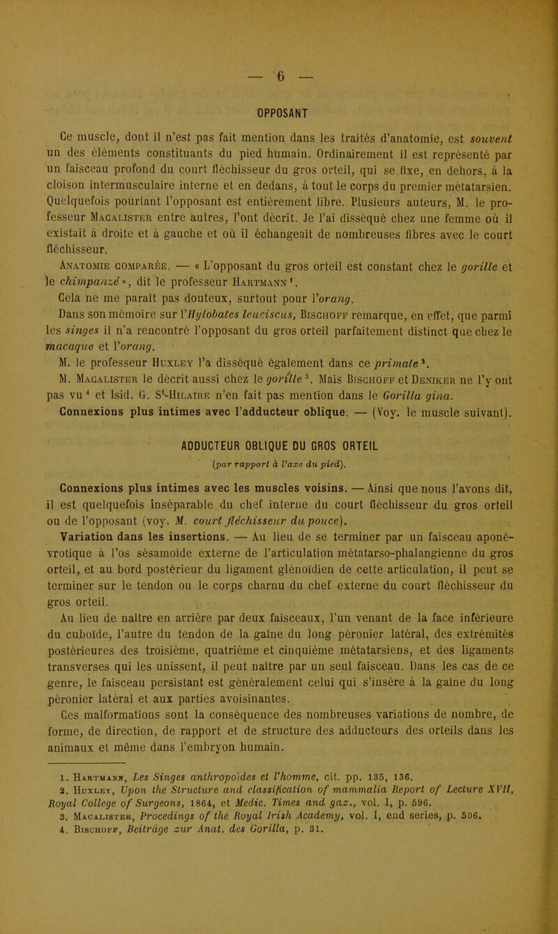OPPOSANT Ce muscle, dont il n'est pas fait mention dans les traités d'anatomie, est souvent un des éléments constituants du pied humain. Ordinairement il est représenté par un faisceau profond du court fléchisseur du gros orteil, qui se fixe, en dehors, à la cloison intermusculaire interne et en dedans, à tout le corps du premier métatarsien. Quelquefois pourtant l'opposant est entièrement libre. Plusieurs auteurs, M. le pro- fesseur Macalister entre autres, l'ont décrit. Je l'ai disséqué chez une femme où il existait à droite et à gauche et où il échangeait de nombreuses fibres avec le court fléchisseur. Anatomie comparée. — « L'opposant du gros orteil est constant chez le gorille et le chimpanzé», dit le professeur Hartmann1. Cela ne me parait pas douteux, surtout pour Vorang. Dans son mémoire sur VHylobates leuciscus, Bischoff remarque, en effet, que parmi les singes il n'a rencontré l'opposant du gros orteil parfaitement distinct que chez le macaque et Vorang. M. le professeur Huxley l'a disséqué également dans ce primate*. M. Macalister le décrit aussi chez le gorille*. Mais Bischoff et Deniker ne l'y ont pas vu* et Isid. G. S'-Hilaiue n'en fait pas mention dans le Gorilla gina. Connexions plus intimes avec l'adducteur oblique. — (Voy. le muscle suivant). ADDUCTEUR OBLIQUE DU GROS ORTEIL (par rapport à l'axe du pied). Connexions plus intimes avec les muscles voisins. — Ainsi que nous l'avons dit, il est quelquefois inséparable du chef interne du court fléchisseur du gros orteil ou de l'opposant (voy. M. court fléchisseur du pouce). Variation dans les insertions. — Au lieu de se terminer par un faisceau aponé- vrotique à l'os sésamoïde externe de l'articulation métalarso-phalangienne du gros orteil, et au bord postérieur du ligament glénoïdien de cette articulation, il peut se terminer sur le tendon ou le corps charnu du chef externe du court fléchisseur du gros orteil. Au lieu de naître en arrière par deux faisceaux, l'un venant de la face inférieure du cuboïde, l'autre du tendon de la gaine du long pèronier latéral, des extrémités postérieures des troisième, quatrième et cinquième métatarsiens, et des ligaments transverses qui les unissent, il peut naître par un seul faisceau. Dans les cas de ce genre, le faisceau persistant est généralement celui qui s'insère à la gaine du long pèronier latéral et aux parties avoisinantes. Ces malformations sont la conséquence des nombreuses variations de nombre, de forme, de direction, de rapport et de structure des adducteurs des orteils dans les animaux et même dans l'embryon humain. 1. Hartmank, Les Singes anthropoides et l'homme, cit. pp. 135, 136. 2. Huxley, Upon the Structure and classification of mammalia Report of Lecture AT//, Royal Collège of Surgeons, 1864, et Medic. Times and gaz., vol. I, p. 696. 3. Macalister, Procedings of the Royal Irish Academy, vol. I, end séries, p. 506. 4. Bischoff, Beitrâge sur Anal, des Gorilla, p. 31.