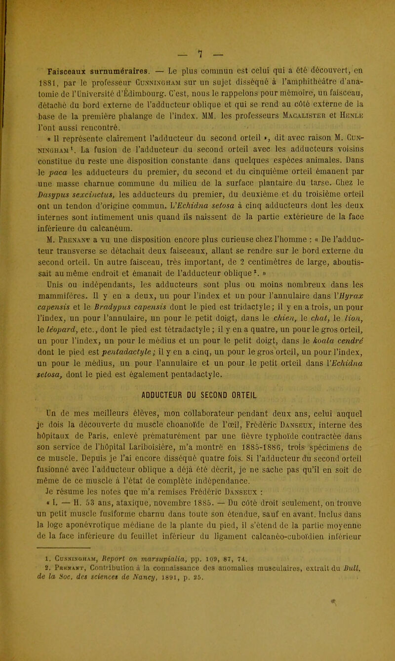 Faisceaux surnuméraires. — Le plus commun est celui qui a 6té découvert, en 1881, par le professeur Cuxningham sur un sujet disséqué à l'amphithéâtre d'ana- tomie de l'Université d'Edimbourg. C'est, nous le rappelons pour mémoire, un faisceau, détaché du bord externe de l'adducteur oblique et qui se rend au côté externe de la base de la première phalange de l'index. MM. les professeurs Macalisteu et Henle l'ont aussi rencontré. • Il représente clairement l'adducteur du second orteil », dit avec raison M. Cux- ningham La fusion de l'adducteur du second orteil avec les adducteurs voisins constitue du reste une disposition constante dans quelques espèces animales. Dans le paca les adducteurs du premier, du second et du cinquième orteil émanent par une masse charnue commune du milieu de la surface plantaire du tarse. Chez le Dasypus sexcinctus, les adducteurs du premier, du deuxième et du troisième orteil ont un tendon d'origine commun. WEchidna setosa à cinq adducteurs dont les deux internes sont intimement unis quand ils naissent de la partie extérieure de la face inférieure du calcanéum. M. Prenant a vu une disposition encore plus curieuse chez l'homme : « De l'adduc- teur transverse se détachait deux faisceaux, allant se rendre sur le bord externe du second orteil. Un autre faisceau, très important, de 2 centimètres de large, aboutis- sait au même endroit et émanait de l'adducteur oblique*. » Unis ou indépendants, les adducteurs sont plus ou moins nombreux dans les mammifères. Il y eu a deux, un pour l'index et un pour l'annulaire dans VHyrax capensis et le Bradypus capensis dont le pied est tridactyle ; il y en a trois, un pour l'index, un pour l'annulaire, un pour le petit doigt, dans le chien, le chat, le lion., le léopard, etc., dont le pied est tètradactyle ; il y en a quatre, un pour le gros orteil, un pour l'index, un pour le médius et un pour le petit doigt, dans le koala cendre dont le pied est pentadactyle ; il y en a cinq, un pour le gros orteil, un pour l'index, un pour le médius, un pour l'annulaire et un pour le petit orteil dans l'Echidna selosa, dont le pied est également pentadactyle. ADDUCTEUR DU SECOND ORTEIL Un de mes meilleurs élèves, mon collaborateur pendant deux ans, celui auquel je dois la découverte du muscle choanoïde de l'œil, Frédéric Danseux, interne des hôpitaux de Paris, enlevé prématurément par une fièvre typhoïde contractée dans son service de l'hôpital Lariboisière, m'a montré en 1885-1886, trois spécimens de ce muscle. Depuis je l'ai encore disséqué quatre fois. Si l'adducteur du second orteil fusionné avec l'adducteur oblique a déjà été décrit, je ne sache pas qu'il en soit de même de ce muscle à l'état de complète indépendance. Je résume les notes que m'a remises Frédéric Danseux : « I. — H. 53 ans, ataxique, novembre 1885. — Du côté droit seulement, on trouve un petit muscle fusiforme charnu dans toute son étendue, sauf en avant. Inclus dans la loge aponévrotique médiane de la plante du pied, il s'étend de la partie moyenne de la face inférieure du feuillet inférieur du ligament calcanéo-cuboïdieu inférieur 1. Cusnisoham, Report on marsupialia, pp. 109, 87, 74. 2. Prbhamt, Contribulion ù la connaissance des anomalies musculairos, oxtrait du Bull, de la Soc. des sciences de Nancy, 1891, p. 85.