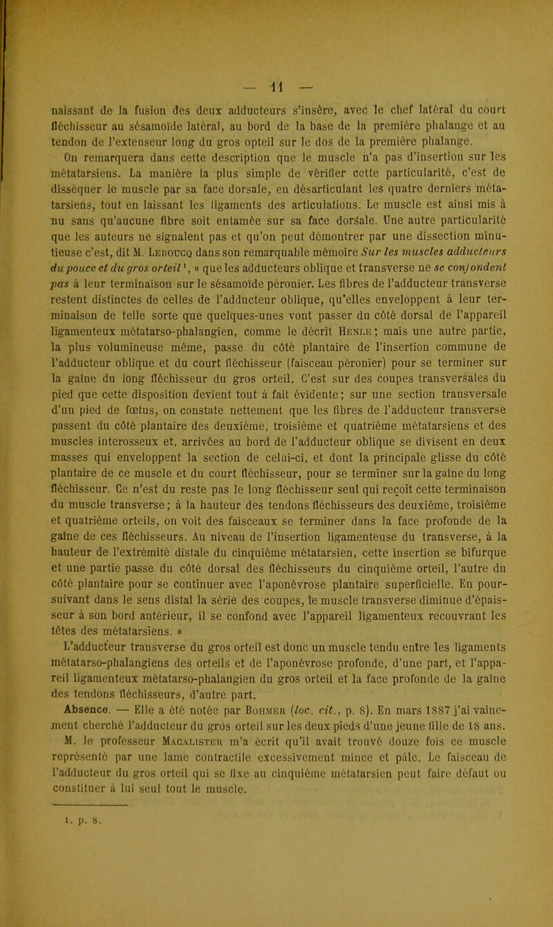 unissant de la fusion des deux adducteurs s'insère, avec le chef latéral du court fléchisseur au sésamoïde latéral, au bord de la base de la première phalange et au tendon de l'extenseur long du gros opteil sur le dos de la première phalange. On remarquera dans cette description que le muscle n'a pas d'insertion sur les métatarsiens. La manière la plus simple de vérifier cette particularité, c'est de disséquer le muscle par sa face dorsale, eu désarticulant les quatre derniers méta- tarsiens, tout en laissant les ligaments des articulations. Le muscle est ainsi mis à nu sans qu'aucune fibre soit entamée sur sa face dorâale. Une autre particularité que les auteurs ne signalent pas et qu'on peut démontrer par une dissection minu- tieuse c'est, dit fit. Leiioucq dans son remarquable mémoire Sur les muscles adducteurs du pouce et du gros orteil*, « que les adducteurs oblique et transverse ne se conjondent pas à leur terminaison sur le sésamoïde pèronier. Les fibres de l'adducteur transverse restent distinctes de celles de l'adducteur oblique, qu'elles enveloppent à leur ter- minaison de telle sorte que quelques-unes vont passer du côté dorsal de l'appareil ligamenteux môtatarso-phalangien, comme le décrit Henle ; mais une autre partie, la plus volumineuse même, passe du côté plantaire de l'insertion commune de l'adducteur oblique et du court lléchisseur (faisceau péronier) pour se terminer sur la gaine du long fléchisseur du gros orteil. C'est sur des coupes transversales du pied que cette disposition devient tout à fait évidente ; sur une section transversale d'un pied de foetus, on constate nettement que les fibres de l'adducteur transversè passent du côté plantaire des deuxième, troisième et quatrième métatarsiens et des muscles interosseux et, arrivées au bord de l'adducteur oblique se divisent en deux masses qui enveloppent la section de celui-ci, et dont la principale glisse du côté plantaire de ce muscle et du court fléchisseur, pour se terminer sur la gaine du long fléchisseur. Ce n'est du reste pas le long fléchisseur seul qui reçoit cette terminaison du muscle transverse; à la hauteur des tendons fléchisseurs des deuxième, troisième et quatrième orteils, on voit des faisceaux se terminer dans la face profonde de la gaine de ces fléchisseurs. Au niveau de l'insertion ligamenteuse du transverse, à la hauteur de l'extrémité distale du cinquième métatarsien, cette insertion se bifurque et une partie passe du côté dorsal des fléchisseurs du cinquième orteil, l'autre du côté plantaire pour se continuer avec l'aponévrose plantaire superficielle. En pour- suivant dans le sens distal la série des coupes, le muscle transverse diminue d'épais- seur à son bord antérieur, il se confond avec l'appareil ligamenteux recouvrant les têtes des métatarsiens. » L'adducteur transverse du gros orteil est donc un muscle tendu entre les ligaments mètatarso-phalangiens des orteils et de l'aponévrose profonde, d'une part, et l'appa- reil ligamenteux métatarso-phalangien du gros orteil et la face profonde de la gaine des tendons fléchisseurs, d'autre part. Absence. — Elle a été notée par Bohmer (loc. cit., p. 8). En mars 1887 j'ai vaine- ment cherché l'adducteur du gros orteil sur les deux pieds d'une jeune tille de 18 ans. M. le professeur Macalisteii m'a écrit qu'il avait trouvé douze fois ce muscle représenté par une lame contractile excessivement mince et pale. Le faisceau de l'adducteur du gros orteil qui se fixe au cinquième métatarsien peut faire défaut ou constituer à lui seul tout le muscle.