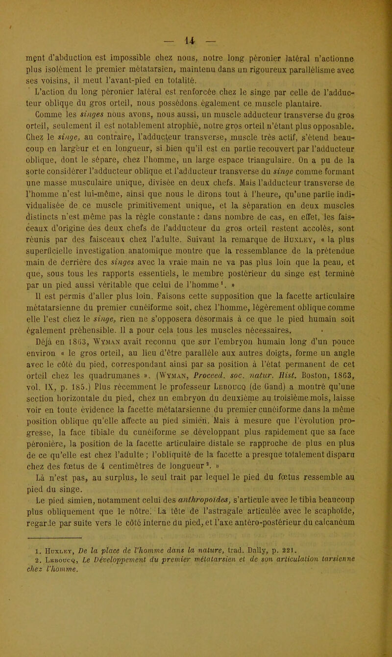 — li- ment d'abduction est impossible chez nous, notre long pèronier latéral n'actionne plus isolément le premier métatarsien, maintenu dans un rigoureux parallélisme avec ses voisins, il meut l'avant-pied en totalité. L'action du long pèronier latéral est renforcée chez le singe par celle de l'adduc- teur oblique du gros orteil, nous possédons également ce muscle plantaire. Comme les singes nous avons, nous aussi, un muscle adducteur transverse du gros orteil, seulement il est notablement atrophié, notre gros orteil n'étant plus opposable. Chez le singe, au contraire, i'adducl,eur transverse, muscle très actif, s'étend beau- coup en largeur et en longueur, si bien qu'il est en partie recouvert par l'adducteur oblique, dont le sépare, chez l'homme, un large espace triangulaire. On a pu de la sorte considérer l'adducteur oblique et l'adducteur transverse du singe comme formant une masse musculaire unique, divisée en deux chois. Mais l'adducteur transverse de l'homme n'est lui-même, ainsi que nous le dirons tout à l'heure, qu'une partie indi- vidualisée de ce muscle primitivement unique, et la séparation en deux muscles distincts n'est même pas la règle constante : dans nombre de cas, en effet, les fais- ceaux d'origine des deux chefs de l'adducteur du gros orteil restent accolés, sont réunis par des faisceaux chez l'adulte. Suivant la remarque de Huxley, « la plus superficielle investigation anatomique montre que la ressemblance de la prétendue main de derrière des singes avec la vraie main ne va pas plus loin que la peau, et que, sous tous les rapports essentiels, le membre postérieur du singe est terminé par un pied aussi véritable que celui de l'homme1. » 11 est permis d'aller plus loin. Faisons cette supposition que la facette articulaire métatarsienne du premier cunéiforme soit, chez l'homme, légèrement oblique comme elle l'est chez le singe, rien ne s'opposera désormais à ce que le pied humain soit également prèhensible. 11 a pour cela tous les muscles nécessaires. Déjà en 18(>3, Wyman avait reconnu que sur l'embryon humain long d'un pouce environ « le gros orteil, au lieu d'être parallèle aux autres doigts, forme un angle avec le côté du pied, correspondant ainsi par sa position à l'état permanent de cet orteil chez les quadrumanes ». (Wyman, Proceed. soc. natur. Hist. Boston, 1803, vol. IX, p. 185.) Plus récemment le professeur Leboucq (de Gand) a montré qu'une section horizontale du pied, chez un embryon du deuxième au troisième mois, laisse voir en toute évidence la facette métatarsienne du premier cunéiforme dans la môme position oblique qu'elle affecte au pied simien. Mais à mesure que l'évolution pro- gresse, la face tibiale du cunéiforme se développant plus rapidement que sa face pèronière, la position de la facette articulaire distale se rapproche de plus en plus de ce qu'elle est chez l'adulte; l'obliquité de la facette a presque totalement disparu chez des fœtus de 4 centimètres de longueur*. » Là n'est pas, au surplus, le seul trait par lequel le pied du foetus ressemble au pied du singe. Le pied simien, notamment celui des anthropoïdes, s'articule avec le tibia beaucoup plus obliquement que le nôtre; La tôle de l'astragale articulée avec le scaphoïde, regarde par suite vers le côté interne du pied, et l'axe antéro-postérieur du calcanéuin 1. Hdxlet, De la place de l'homme dans la nature, trad. Dnlly, p. 221. 2. Lbboucq, Le Développement du premier métatarsien et de son articulation tarsienne chez l'homme.