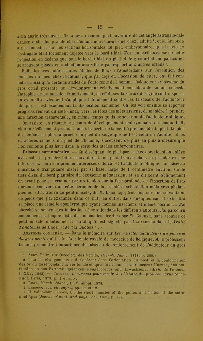 a un angle très ouvert. Or, Aeiïy a reconnu que l'ouverture de cet angle aslragalo-cal- canéen était plus grande chez l'enfant nouveau-ué que chez l'adulteet Al. Leboucq a pu constater, sur des sections horizontales du pied embryonnaire, que la tête de l'astragale était fortement dèjetèe vers le bord tibial. C'est en partie à cause de cette projection en dedans que tout le bord tibial du pied et le gros orteil en particulier se trouvent placés en abduction assez forte par rapport aux autres orteils1. Eulin les très intéressantes études de Kuûe (d'Amsterdam) sur l'évolution des muscles du pied chez le fœtus3, que j'ai déjà eu l'occasion de citer, ont fait con- naître aussi qu'à certains stades de l'ontogénie de 1 homme l'adducteur transverse du gros orteil présente un développement relativement considérable auquel succède l'atrophie de ce muscle. Primitivement, en effet, ses faisceaux d'origine sont disposés en éventail et viennent s'appliquer latéralement contre les faisceaux de l'adducteur oblique : c'est exactement la disposition simienne. On les voit ensuite se reporter progressivement du côté distal, vers les tètes des métatarsiens, de manière à prendre une direction transversale, en même temps qu'ils se séparent de l'adducteur oblique. On assiste, en résumé, au cours de développement embryonnaire de chaque indi- vidu, à l'effacement graduel, puis à la perte de la faculté préhensible du pied. Le pied de l'enfant est plus rapproché du pied du singe que ne l'est celui de l'adulte, et les caractères simiens du pied dé l'homme, s'accusent de plus en plus à mesure que l'on remonte plus haut dans la série des stades embryonnaires. Faisceau surnuméraire. — En disséquant Je pied par sa face dorsale, si on enlève avec soin le premier interosseux dorsal, on peut trouver dans le premier espace interosseux, entre Je premier interosseux dorsal et l'adducteur oblique, un faisceau musculaire triangulaire inséré par sa base, large de 1 centimètre environ, sur le tiers distal du bord plantaire du deuxième métatarsien, et se dirigeant obliquement en avant pour se terminer par un tendon sur la face profonde de l'insertion de l'ad- ducteur transverse au côté peronier de la première articulation métatarso-phalan- gienne. « J'ai trouvé ce petit muscle, dit M. Leboucq 4, trois fois sur une soixantaine de pieds que j'ai examinés dans ce but; en outre, dans quelques cas, il existait à sa place une lamelle aponèvrotique ayant mêmes insertions et même position... J'ai cherché vainement des indications à ce sujet dans les différents auteurs. J'ai parcouru notamment la longue liste des anomalies décrites par W. Guuber, sans trouver ce petit muscle mentionné. Il parait qu'il est signalé par Macalister dans le Traité d'anatomie de Quain (cité par Bhooks5). » Akatomib comparée. — Dans le mémoire sur les muscles adducteurs du pouce et du gros orteil qu'il a lu l'Académie royale de médecine de Belgique, M. le professeur Leboucq a montré l'importance du faisceau de renforcement de l'adducteur du gros 1. Aebt, Boilr. zur Osleolog. des Gorilln. (Morph. Jaltrb, 1878, p. 288.) 2. Pour le9 changements qui s'opèrent dans l'orientation du pied et la conformation des os du tarse pondant la viu fœtale et après la naissanco, voir oncore : Hueteh, Analom. Studien an den Extremitatgclenken Neugoboroner und Erwaclisenor (Arch. de Virchow, t. XXV, 18B2). — Thohbns, Documents pour servir à l'Itistoire du pied bot varus congé- nital. Paris, 1873, p. 7 et suiv. 3. Rooe, Morph. Jahrb., t. IV, suppl. 1878. 4. Leboucq, loc. cit. suprà, pp. il ot 12. 5. H. Saint-John Bbooks, On tho short muscles of the pollox and hallus of the antro- poid Apcs (Journ. of anal, and plnja., oct. 18*7, p. 7s).