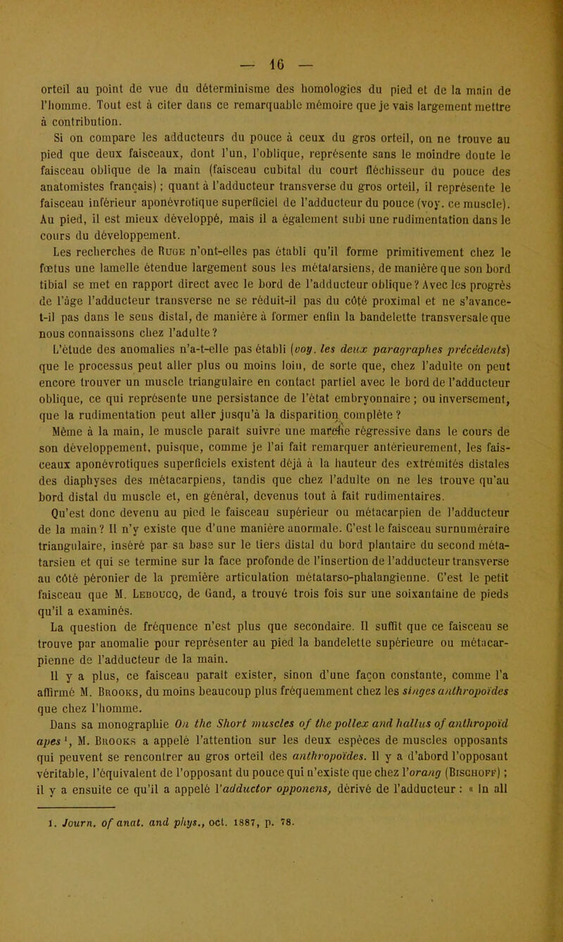 — 10 — orteil au point de vue du déterminisme des homologies du pied et de la main de l'homme. Tout est à citer dans ce remarquable mémoire que je vais largement mettre à contribution. Si on compare les adducteurs du pouce à ceux du gros orteil, on ne trouve au pied que deux faisceaux, dont l'un, l'oblique, représente sans le moindre doute le faisceau oblique de la main (faisceau cubital du court fléchisseur du pouce des auatomistes français) ; quant à l'adducteur transverse du gros orteil, il représente le faisceau inférieur aponévrotique superficiel de l'adducteur du pouce (voy. ce muscle). Au pied, il est mieux développé, mais il a également subi une rudimentation dans le cours du développement. Les recherches de Ruge n'ont-elles pas établi qu'il forme primitivement chez le fœtus une lamelle étendue largement sous les métalarsiens, de manière que son bord tibial se met en rapport direct avec le bord de l'adducteur oblique? Avec les progrès de l'âge l'adducteur transverse ne se réduit-il pas du côté proximal et ne s'avance- t-il pas dans le sens distal, de manière à former enfin la bandelette transversale que nous connaissons chez l'adulte? L'étude des anomalies n'a-t-elle pas établi (voy. les deux paragraphes précédents) que le processus peut aller plus ou moins loin, de sorte que, chez l'adulte on peut encore trouver un muscle triangulaire en contact partiel avec le bord de l'adducteur oblique, ce qui représente une persistance de l'état embryonnaire ; ou inversement, que la rudimentation peut aller jusqu'à la disparition complète? Même à la main, le muscle parait suivre une marche régressive dans le cours de son développement, puisque, comme je l'ai fait remarquer antérieurement, les fais- ceaux aponévrotiques superficiels existent déjà à la hauteur des extrémités distalcs des diaphyses des métacarpiens, tandis que chez l'adulte on ne les trouve qu'au bord distal du muscle et, en général, devenus tout à fait rudimentaires. Qu'est donc devenu au pied le faisceau supérieur ou métacarpien de l'adducteur de la main? Il n'y existe que d'une manière auormale. C'est le faisceau surnuméraire triangulaire, inséré par sa base sur le tiers distal du bord plantaire du second méta- tarsien et qui se termine sur la face profonde de l'insertion de l'adducteur transverse au côté péronier de la première articulation métatarso-phalangienne. C'est le petit faisceau que M. Leboucq, de Cand, a trouvé trois fois sur une soixantaine de pieds qu'il a examinés. La question de fréquence n'est plus que secondaire. Il suffit que ce faisceau se trouve par anomalie pour représenter au pied la bandelette supérieure ou métacar- pienne de l'adducteur de la main. Il y a plus, ce faisceau parait exister, sinon d'une façon constante, comme l'a afiirmô M. Brooks, du moins beaucoup plus fréquemment chez les singes anthropoïdes que chez l'homme. Dans sa monographie On the Short muscles of the pollex and hall us of anlhropoid apes', M. Bhooks a appelé l'attention sur les deux espèces de muscles opposants qui peuvent se rencontrer au gros orteil des anthropoïdes. Il y a d'abord l'opposant véritable, l'équivalent de l'opposant du pouce qui n'existe que chez Yorang (Bischoff) ; il y a ensuite ce qu'il a appelé Yadductor opponens, dérivé de l'adducteur : « In ail