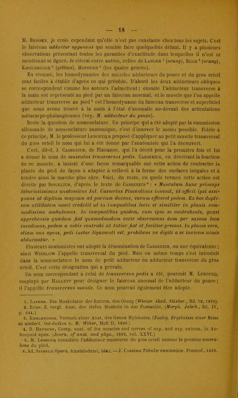 M. Bnooics, je crois cependant qu'elle n'est pas constante chez tous les sujets. C'est le faisceau adductor opponeus qui semble faire quelquel'ois défaut. Il y a plusieurs observations présentant toutes les garanties d'exactitude dans lesquelles il n'est ni mentionné ni Dguré. Je citerai entre autres, celles de Langer 1 (orang), Ruge 5 (orang), Kohldrugge3 (gibbon), Hepburn4 (les quatre genres). En résumé, les honiodynamies des muscles adducteurs du pouce et du gros orteil sont faciles à établir d'après ce qui précède. D'abord les deux adducteurs obliques se correspondent comme les auteurs l'admettent ; ensuite l'adducteur transverse à la main est représenté au pied par un faisceau anormal, et le muscle que l'on appelle adducteur transverse au pied5 est l'homodyname du faisceau transverse et superficiel que nous avons trouvé à la main à l'état d'anomalie au-devant des articulations mélacarpo-phalangieunes (voy. M. adducteur du pouce). Reste la question de nomenclature. Un principe qui a été adopté par la commission allemande de nomenclature anatomique, c'est d'innover le moins possible. Fidèle à ce principe, M. le professeur Leboucq a proposé d'appliquer au petit muscle transversal du gros orteil le nom qui lui a été donné par l'anatomiste qui l'a découvert. C'est, dit-il, J. Casseuius, de Plaisance, qui l'a décrit pour la première fois et lui a donné le nom de musculus transversus pedis. Casserius, en décrivant la fonction de ce muscle, a insisté d'une façon remarquable sur cette action de contracter la plante du pied de façon à adapter à celle-ci à la forme des surfaces inégales et à rendre ainsi la marche plus sûre. Voici, du reste, en quels termes cette action est dôcrijte par Sihgelius, d'après le texte de Casserius 8 : « Musculum hune princeps taboriosissimus anatomicus Jul. Casserius Placentinus i/ivenit, id officii ipsi assi- gnons ut digitum magnum ad parvicm ducens, cavum efficcret pedem. Ex hoc dupli- cem utilitatem nasci credidit ut in insequalibus locis et similiter i?i planis com- viodissime ambulemus. In inxqualibus quidem, cum ipso se contrahente, quasi apprehensio qutedam fiât quamadmodum certe observamus dum per saxosa loca incedimus, pedem a nobis contrahi ut tutior fiât et facilior gressus. In planis vero, etiam non agens, pedi instar ligamenti est, prohibens ne digiti a se invicem nimis abducantur. » Plusieurs anatomistes ont adopté la dénomination de Casserius, ou une équivalente ; ainsi Winsloyv l'appelle transversal du pied. Mais en même temps s'est introduit dans la nomenclature le nom de petit adducteur ou adducteur transverse du gros orteil. C'est cette désignation qui a prévalu. Un nom correspondant à celui de transversus pedis a été, poursuit M. LEnoucQ, employé par Hallett pour désigner le faisceau anormal de l'adducteur du pouce ; il l'appelle transversus manûs. Ce nom pourrait également être adopté. 1. L.vngbr. Die Muskulatur derExtrem. dus Orang (Wiener Akad. Silzber., Bd. 79, 1879). 2. Rcoe. Z. vergl. Anat. der tiefen Muskeln in der Fusssohle. (Morph. Jahrb., Bd. IV, p. 644.) 3. Koiilbrugge. Versuch einor Anat. des Oenus Hylobates. (Zoolog. Ergebnisse einer Reise in niederl. Ost-lndien v. M. Weber, Hoft II, 1890.) 4. D. Hepbuun, Comp. anat. of tho muscles and nerves nf sup. and oxp. extrem. in An- hropoïd apos. (Jottrn. of anat. and phys., 1892, vol. XXVI.) 5. M. Leboucq considère l'adducteur transvorso du gros orleil comme le premier contra- hens du pied. u. Ad. Spioelii Opéra. Amstelodami, 1645.^—J. C.vssekh Tabidœ analomicœ. Krancof., 1032.