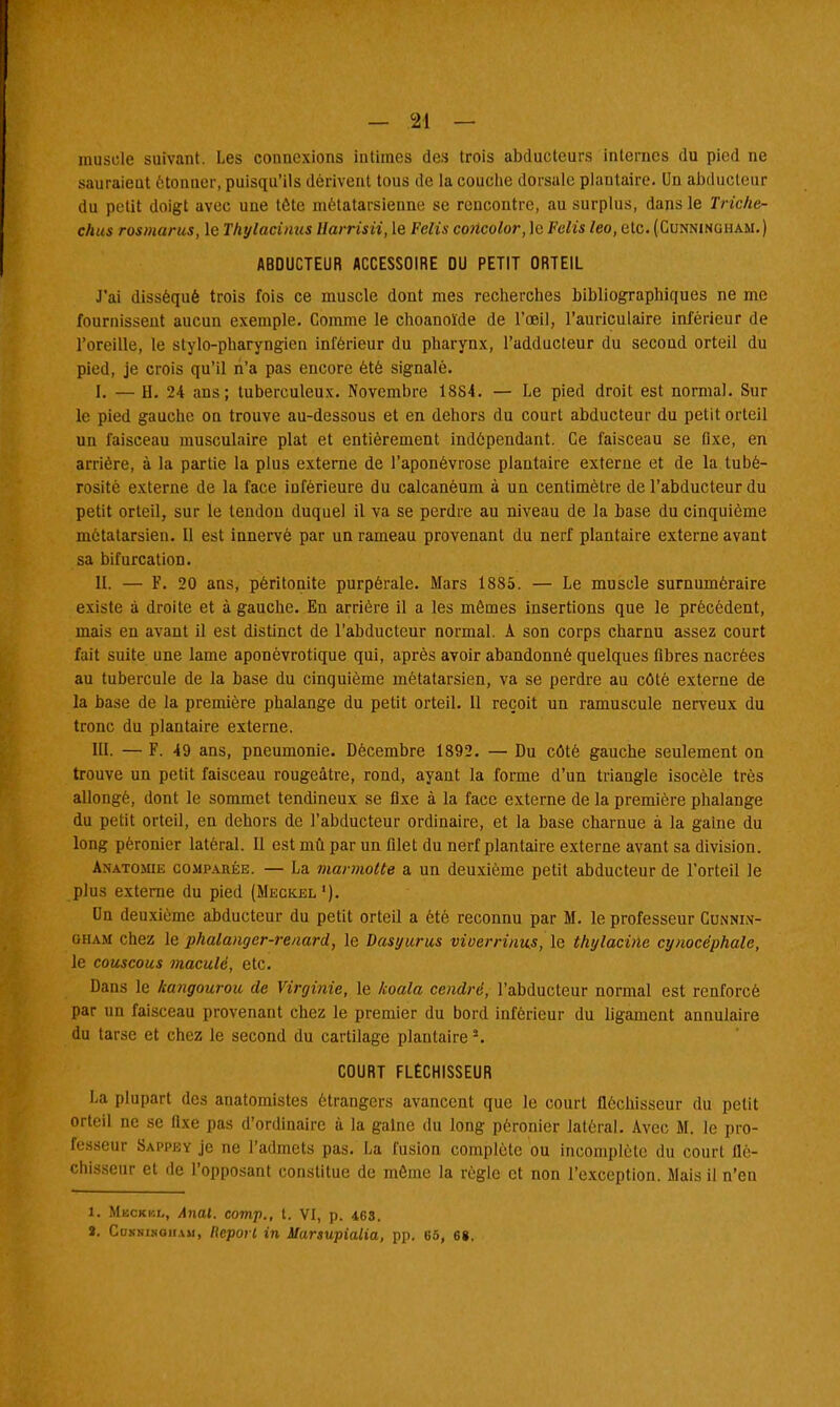muscle suivant. Les connexions intimes des trois abducteurs internes du pied ne sauraient étonner, puisqu'ils dérivent tous de la couche dorsale plantaire. Un abducteur du petit doigt avec une tête métatarsienne se rencontre, au surplus, dans le Triche- c/ius rosmarus, le Thylacinus Harrisii, le Felîs concolor, le Fciis leo, etc. (Cunninuham.) ABDUCTEUR ACCESSOIRE DU PETIT ORTEIL J'ai disséqué trois fois ce muscle dont mes recherches bibliographiques ne me fournissent aucun exemple. Comme le choanoïde de l'oeil, l'auriculaire inférieur de l'oreille, le stylo-pharyngien inférieur du pharynx, l'adducteur du second orteil du pied, je crois qu'il n'a pas encore été signalé. I. — U. 24 ans; tuberculeux. Novembre 1884. — Le pied droit est normal. Sur le pied gauche on trouve au-dessous et en dehors du court abducteur du petit orteil un faisceau musculaire plat et entièrement indépendant. Ce faisceau se fixe, en arriére, à la partie la plus externe de l'aponévrose plantaire externe et de la tubé- rosité externe de la face inférieure du calcanéum à un centimètre de l'abducteur du petit orteil, sur le tendon duquel il va se perdre au niveau de la base du cinquième métatarsien. Il est innervé par un rameau provenant du nerf plantaire externe avant sa bifurcation. II. — F. 20 ans, péritonite purpérale. Mars 1885. — Le muscle surnuméraire existe à droite et à gauche. En arrière il a les mêmes insertions que le précédent, mais en avant il est distinct de l'abducteur normal. A son corps charnu assez court fait suite une lame aponévrotique qui, après avoir abandonné quelques fibres nacrées au tubercule de la base du cinquième métatarsien, va se perdre au côté externe de la base de la première phalange du petit orteil. U reçoit un ramuscule nerveux du tronc du plantaire externe. III. — F. 49 ans, pneumonie. Décembre 1892. — Du côté gauche seulement on trouve un petit faisceau rougeâtre, rond, ayant la forme d'un triangle isocèle très allongé, dont le sommet tendineux se fixe à la face externe de la première phalange du petit orteil, en dehors de l'abducteur ordinaire, et la base charnue à la gaine du long pèronier latéral. Il est mû par un filet du nerf plantaire externe avant sa division. AnATOMiii coHPAKiiE. — La marmotte a un deuxième petit abducteur de l'orteil le plus externe du pied (Meckel '). On deuxième abducteur du petit orteil a été reconnu par M. le professeur Cunnin- oham chez le phalanger-renard, le Dasyurus viverrinus, le thylacinc cynocéphale, le couscous maculé, etc. Dans le kangourou de Virginie, le koala cendré, l'abducteur normal est renforcé par un faisceau provenant chez le premier du bord inférieur du ligament annulaire du tarse et chez le second du cartilage plantaire3. COURT FLÉCHISSEUR La plupart des anatomistes étrangers avancent que le court fléchisseur du petit orteil ne se fixe pas d'ordinaire à la gaine du long péronier latéral. Avec M. le pro- fesseur Sappey je ne l'admets pas. La fusion complète ou incomplète du court flé- chisseur et de l'opposant constitue de même la règle et non l'exception. Mais il n'en 1. Meckkl, Anal, comp., t. VI, p. 463. S. Cunni.noii.vm, Report in Marsupialia, pp. 65, 68.
