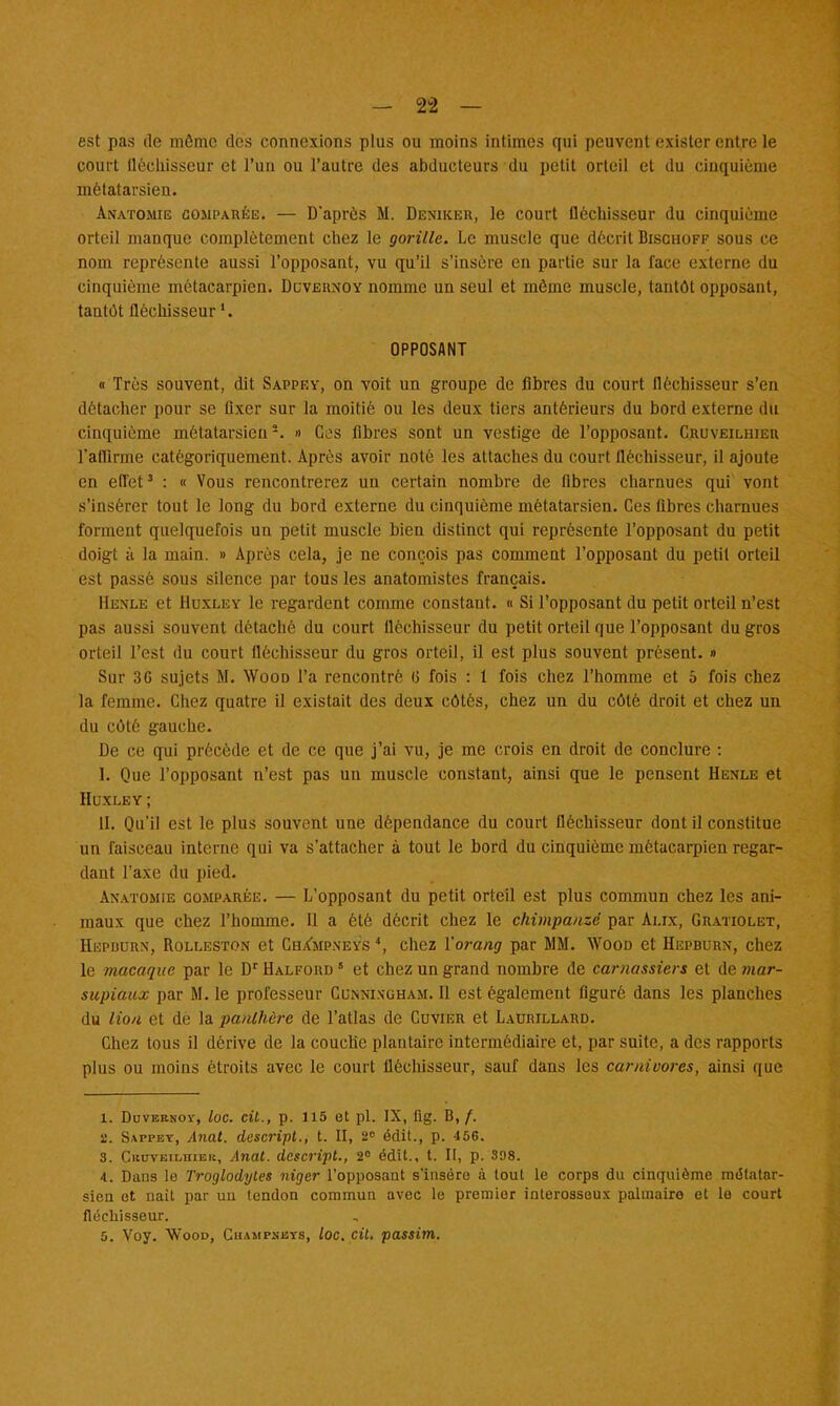 est pas de môme des connexions plus ou moins intimes qui peuvent exister entre le court tlèchisseur et l'un ou l'autre des abducteurs du petit orteil et du cinquième métatarsien. Anatomie comparée. — D'après M. Dexiker, le court fléchisseur du cinquième orteil manque complètement chez le gorille. Le muscle que décrit Bischoff sous ce nom représente aussi l'opposant, vu qu'il s'insère en partie sur la face externe du cinquième métacarpien. Duvernoy nomme un seul et même muscle, tantôt opposant, tantôt fléchisseur '. OPPOSANT « Très souvent, dit Sappey, on voit un groupe de fibres du court fléchisseur s'en détacher pour se fixer sur la moitié ou les deux tiers antérieurs du bord externe du cinquième métatarsien '-. » Ces fibres sont un vestige de l'opposant. Cruveilhier l'affirme catégoriquement. Après avoir noté les attaches du court fléchisseur, il ajoute en effet3 : « Vous rencontrerez un certain nombre de fibres charnues qui vont s'insérer tout le long du bord externe du cinquième métatarsien. Ces fibres charnues forment quelquefois un petit muscle bien distinct qui représente l'opposant du petit doigt à la main. » Après cela, je ne conçois pas comment l'opposant du petit orteil est passé sous silence par tous les anatomistes français. Henle et Huxley le regardent comme constant. « Si l'opposant du petit orteil n'est pas aussi souvent détaché du court fléchisseur du petit orteil que l'opposant du gros orteil l'est du court fléchisseur du gros orteil, il est plus souvent présent. » Sur 3G sujets M. Wood l'a rencontré G fois : 1 fois chez l'homme et 5 fois chez la femme. Chez quatre il existait des deux côtés, chez un du côté droit et chez un du côté gauche. De ce qui précède et de ce que j'ai vu, je me crois en droit de conclure : I. Que l'opposant n'est pas un muscle constant, ainsi que le pensent Henle et Huxley ; II. Qu'il est le plus souvent une dépendance du court fléchisseur dont il constitue un faisceau interne qui va s'attacher à tout le bord du cinquième métacarpien regar- dant l'axe du pied. Anatomie comparée. — L'opposant du petit orteil est plus commun chez les ani- maux que chez l'homme. Il a été décrit chez le chimpanzé par Alix, Gratiolet, Hepdurn, Rolleston et Ghampneys 4, chez l'orang par MM. Wood et Hepburn, chez le macaque par le Dr Halford 8 et chez un grand nombre de carnassiers et de mar- supiaux par M. le professeur Cunnixgham. Il est également figuré dans les planches du lion et de la panthère de l'atlas de Cuvier et Laurillard. Chez tous il dérive de la couche plantaire intermédiaire et, par suite, a des rapports plus ou moins étroits avec le court fléchisseur, sauf dans les carnivores, ainsi que 1. Duvernoï, loc. cit., p. 115 et pl. IX, fig. B, /. 2. Sappbt, Anat. descript., t. II, 2 édit., p. 456. 3. Ckuveilhier, Anat. descript., 2° édit., t. II, p. 898. 4. Dans le Troglodytes niger l'opposant s'insère à tout le corps du cinquième métatar- sien et nait par un lendon commun avec le premier interosseus palmaire et le court fléchisseur. 5. Voy. Wood, Champskys, loc. cit. passim.