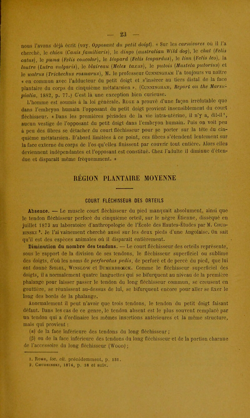 nous l'avons déjà écrit (voy. Opposant du petit doigt). « Sur les carnivores où il l'a cherché, le chien (Canis familiaris), le dingo (australian Wild dog), le chat {Pelis catus), le puma (Fclis concolor), le léopard (Fclis leopardus), le lion [Fe/is leo), la loutre (Lutra vulgaris), le blaireau {Mêles taxas), le putois (Mustela putorius) et le walrus (Trichechas rosmarus), M. le professeur Cunninciham l'a toujours vu naître « cil commun avec l'adducteur du petit doigt et.s'insérer au tiers dislal de la face plantain- du corps du cinquième métatarsien ». (Cunninuiiam, Report on the Marsu- pial ia, 1882, p. 77.) C'est là une exception bien curieuse. L'homme est soumis à la loi générale. Ruge a prouvé d'une façon irréfutable que dans l'embryon humain l'opposant du petit doigt provient insensiblement du court fléchisseur. « Dans les premières périodes de la vie intra-utérine, il n'y a, dit-il', aucun vestige de l'opposant du petit doigt dans l'embryon humain. Puis on voit peu à peu des flbres se détacher du court fléchisseur pour se porter sur la tète du cin- quième métatarsien. D'abord limitées à ce point, ces flbres s'étendent lentement sur la face externe du corps de l'os qu'elles finissent par couvrir tout entière. Alors elles deviennent indépendantes et l'opposant est constitué. Chez l'adulte il diminue d'éten- due et disparaît même fréquemment. » RÉGION PLANTAIRE MOYENNE COURT FLÉCHISSEUR DES ORTEILS Absence. — Le muscle court fléchisseur du pied manquait absolument, ainsi que le tendon fléchisseur perforé du cinquième orteil, sur le nègre Etienne, disséqué en juillet 1873 au laboratoire d'anthropologie de l'École des Hautes-Études par M. Cnun- zinski *. Je l'ai vainement cherché aussi sur les deux pieds d'une Angolaise. On sait qu'il est des espèces animales où il disparaît entièrement. Diminution du nombre des tendons. — Le court fléchisseur des orteils représente, sous le rapport de la division de ses tendons, le fléchisseur superficiel ou subbme des doigts, d'où les noms de perforalus pedis, de perforé et de percé du pied, que lui ont donné Swuel, Winslow et DuMEiumoECK. Comme le fléchisseur superficiel des doigts, il a normalement quatre languettes qui se bifurquent au niveau de la première phalange pour laisser passer le tendon du long fléchisseur commun, se creusent en gouttière, se réunissent au-dessus de lui, se bifurquent encore pour aller se fixer le long des bords de la phalange. Anormalement il peut n'avoir que trois tendons, le tendon du petit doigt faisant défaut. Dans les cas de ce genre, le tendon absent est le plus souvent remplacé par un tendon qui a d'ordinaire les mômes insertions antérieures et la môme structure, mais qui provient : (a) de la face inférieure des tendons du long fléchisseur ; (P) ou de la face inférieure des tendons du long fléchisseur et de la portion charnue de l'accessoire du long fléchisseur (Wooo) ; 1. Rooe, loc. cil. précudommont, p. 131. 2. Ciiudzinski, 1874, p. 18 et suiv.