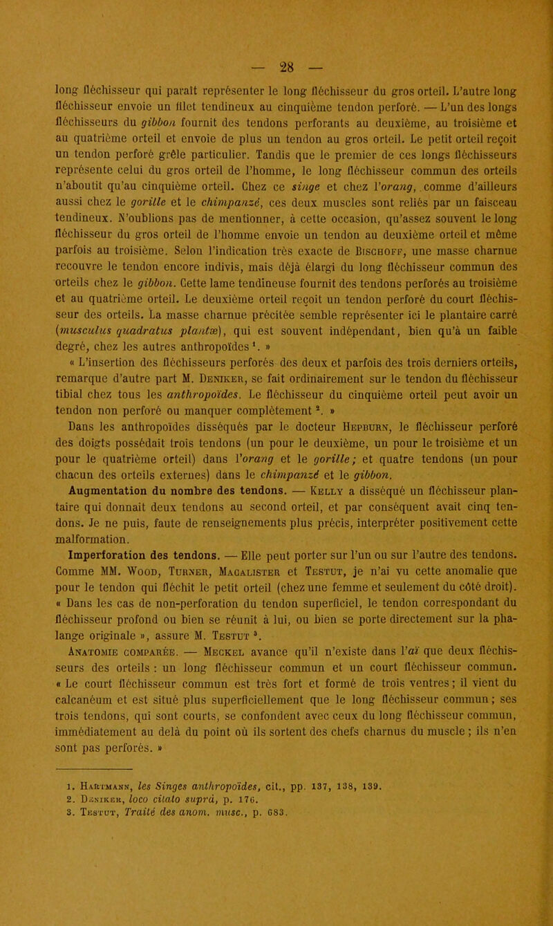 — 28 — long fléchisseur qui parait représenter le long fléchisseur du gros orteil. L'autre long fléchisseur envoie un lilet tendineux au cinquième tendon perforé. — L'un des longs fléchisseurs du gibbon fournit des tendons perforants au deuxième, au troisième et au quatrième orteil et envoie de plus un tendon au gros orteil. Le petit orteil reçoit un tendon perforé grêle particulier. Tandis que le premier de ces longs fléchisseurs représente celui du gros orteil de l'homme, le long fléchisseur commun des orteils n'aboutit qu'au cinquième orteil. Chez ce singe et chez Yorang, comme d'ailleurs aussi chez le gorille et le chimpanzé, ces deux muscles sont reliés par un faisceau tendineux. N'oublions pas de mentionner, à cette occasion, qu'assez souvent le long fléchisseur du gros orteil de l'homme envoie un tendon au deuxième orteil et même parfois au troisième. Selon l'indication très exacte de Bischoff, une masse charnue recouvre le tendon encore indivis, mais déjà élargi du long fléchisseur commun des orteils chez le gibbon. Cette lame tendineuse fournit des tendons perforés au troisième et au quatrième orteil. Le deuxième orteil reçoit un tendon perforé du court fléchis- seur des orteils. La masse charnue précitée semble représenter ici le plantaire carré (musculus quadratus plantx), qui est souvent indépendant, bien qu'à un faible degré, chez les autres anthropoïdes 1. » « L'insertion des fléchisseurs perforés des deux et parfois des trois derniers orteils, remarque d'autre part M. Denikeh, se fait ordinairement sur le tendon du fléchisseur tibial chez tous les anthropoïdes. Le fléchisseur du cinquième orteil peut avoir un tendon non perforé ou manquer complètements. » Dans les anthropoïdes disséqués par le docteur Hepburn, le fléchisseur perforé des doigts possédait trois tendons (un pour le deuxième, un pour le troisième et un pour le quatrième orteil) dans Vorang et le gorille; et quatre tendons (un pour chacun des orteils externes) dans le chimpanzé et le gibbon. Augmentation du nombre des tendons. — Kelly a disséqué un fléchisseur plan- taire qui donnait deux tendons au second orteil, et par conséquent avait cinq ten- dons. Je ne puis, faute de renseignements plus précis, interpréter positivement cette malformation. Imperforation des tendons. — Elle peut porter sur l'un ou sur l'autre des tendons. Comme MM. Wood, Turner, Macalister et Testut, je n'ai vu cette anomalie que pour le tendon qui fléchit le petit orteil (chez une femme et seulement du côté droit). « Dans les cas de non-perforation du tendon superficiel, le tendon correspondant du fléchisseur profond ou bien se réunit à lui, ou bien se porte directement sur la pha- lange originale », assure M. Testut *. Anatomie comparée. — Meckel avance qu'il n'existe dans l'aï que deux fléchis- seurs des orteils : un long fléchisseur commun et un court fléchisseur commun. « Le court fléchisseur commun est très fort et formé de trois ventres ; il vient du calcanéum et est situé plus superficiellement que le long fléchisseur commun ; ses trois tendons, qui sont courts, se confondent avec ceux du long fléchisseur commun, immédiatement au delà du point où ils sortent des chefs charnus du muscle ; ils n'en sont pas perforés. » 1. Hartmann, les Singes anthropoïdes, cit., pp. 137, 138, 139. 2. Dsnikeb, loco citato suprà, p. 170.