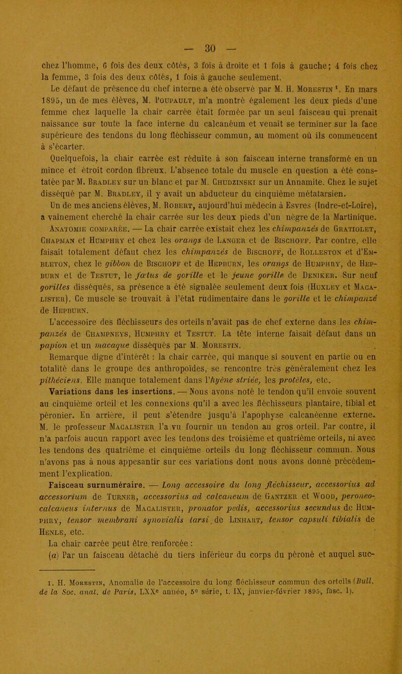 chez l'homme, G fois des deux côtés, 3 fois à droite et 1 fois à gauche; 4 fois chez la femme, 3 fois des deux côtés, 1 fois à gauche seulement. Le défaut de présence du chef interne a été observé par M. H. Morestin r. En mars 1895, un de mes élèves, M. I'oupault, m'a montré également les deux pieds d'une femme chez laquelle la chair carrée était formée par un seul faisceau qui prenait naissance sur tonte la face interne du calcanéum et venait se terminer sur la face supérieure des tendons du long fléchisseur commun, au moment où ils commencent à s'écarter. Quelquefois, la chair carrée est réduite à son faisceau interne transformé en un mince et étroit cordon fibreux. L'absence totale du muscle en question a été cons- tatée par M. Bradley sur un blanc et par M. Chudzinski sur un Annamite. Chez le sujet disséqué par M. Bradley, il y avait un abducteur du cinquième métatarsien. Un de mes anciens élèves, M. Robert, aujourd'hui médecin à Esvres (Indre-et-Loire), a vainement cherché la chair carrée sur les deux pieds d'un nègre de la Martinique. Anatomie comparée. — La chair carrée existait chez les chimpanzés de Gratiolet, Chapman et Humphry et chez les orangs de Langer et de Bischoff. Par contre, elle faisait totalement défaut chez les chimpanzés de Bischoff, de Uolleston et d'E.M- uleton, chez le gibbon de Bischoff et de Hepbcrn, les orangs de Humphry, de Hep- burn et de Testut, le fœtus de gorille et le jeune gorille, de Deniker. Sur neuf gorilles disséqués, sa présence a été signalée seulement deux fois (Huxley et Maca- lister). Ce muscle se trouvait à l'état rudimentaire dans le gorille et le chimpanzé de Hepburn. L'accessoire des fléchisseurs des orteils n'avait pas de chef externe dans les chim- panzés de Champneys, Humphry et Testut. La tête interne faisait défaut dans un papion et un macaque disséqués par M. Morestin. Bemarque digne d'intérêt : la chair carrée, qui manque si souvent en partie ou en totalité dans le groupe des anthropoïdes, se rencontre très généralement chez les pilhéciens. Elle manque totalement dans Vhtjène striée, les protèles, etc. Variations dans les insertions. — Nous avons noté le tendon qu'il envoie souvent au cinquième orteil et les connexions qu'il a avec les fléchisseurs plantaire, tibial et péronier. En arrière, il peut s'étendre jusqu'à l'apophyse calcanéenne externe. M. le professeur Macalister l'a vu fournir un tendon au gros orteil. Par contre, il n'a parfois aucun rapport avec les tendons des troisième et quatrième orteils, ni avec les tendons des quatrième et cinquième orteils du long fléchisseur commun. Nous n'avons pas à nous appesantir sur ces variations dont nous avons donné précédem- ment l'explication. Faisceau surnuméraire. — Long accessoire du long fléchisseur, accessorius ad accessorium de Turner, accessorius ad calcanéum de Gantzer et Woon, peroneo- calcaneus intemus de Macalister, pronator pedis, accessorius secundus de Hum- phry, lensor membrani synovialis larsi.àe Linhaut, tensor capsuli tibialis de Henle, etc. La chair carrée peut être renforcée : (a) Par un faisceau détaché du tiers inférieur du corps du péroné et auquel suc- 1. H. Morestin, Anomalie de l'accessoire du long fléchisseur commun dos orteils {Bull, de la Soc. anal, de Paris, LXXC annéo, 5° série, t. IX, jiinvier-février J895, fasc. 1).
