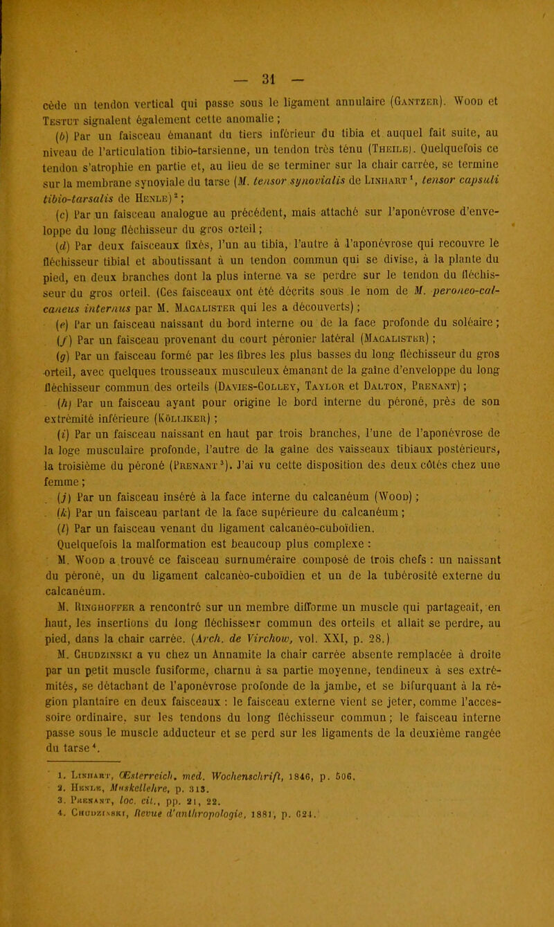 cède un tendon vertical qui passe sous le ligament annulaire (Gantzer). Wood et Testut signalent également cette anomalie ; (b) Par un faisceau émanant du tiers inférieur du tibia et auquel fait suite, au niveau de l'articulation tibio-tarsienne, un tendon très ténu (Theile). Quelquefois ce tendon s'atrophie en partie et, au lieu de se terminer sur la chair carrée, se termine sur la membrane synoviale du tarse (M. tensor synooialis de Linhart ', tensor capsuli tibio-tarsalis de Henle) s ; (c) Par un faisceau analogue au précédent, mais attaché sur l'aponévrose d'enve- loppe du long fléchisseur du gros orteil ; (d) Par deux faisceaux Qxés, l'un au tibia, l'autre à l'aponévrose qui recouvre le fléchisseur tibial et aboutissant à un tendon commun qui se divise, à la plante du pied, en deux branches dont la plus interne va se perdre sur le tendon du fléchis- seur du gros orteil. (Ces faisceaux ont été décrits sous le nom de M. peroueo-cal- caneus intérims par M. Macalister qui les a découverts) ; (e) Par un faisceau naissant du bord interne ou de la face profonde du soléaire ; (/) Par un faisceau provenant du court péronier latéral (Macalistiïr) ; (g) Par un faisceau formé par les fibres les plus basses du long fléchisseur du gros orteil, avec quelques trousseaux musculeux émanant de la gaine d'enveloppe du long fléchisseur commun des orteils (Davies-Colley, Taylor et Dalton, Prenant) ; (h) Par un faisceau ayant pour origine le bord interne du péroné, près de son extrémité inférieure (Kou.iker) ; (t) Par un faisceau naissant en haut par trois branches, l'une de l'aponévrose de la loge musculaire profonde, l'autre de la gaine des vaisseaux tibiaux postérieurs, la troisième du péroné (Prenant3). J'ai vu cette disposition des deux côtés chez une femme ; [j) Par un faisceau inséré à la face interne du calcanéum (Wood) ; (k) Par un faisceau partant de la face supérieure du calcanéum ; (/) Par un faisceau venant du ligament calcanèo-cuboïdien. Quelquefois la malformation est beaucoup plus complexe : M. Wood a trouvé ce faisceau surnuméraire composé de trois chefs : un naissant du péroné, un du ligament calcanèo-cuboïdien et un de la tubôrositè externe du calcanéum. M. RiNGHOFFER a rencontré sur un membre difforme un muscle qui partageait, en haut, les insertions du long fléchissesr commun des orteils et allait se perdre, au pied, dans la chair carrée. (Arch. de Virchow, vol. XXI, p. 28.) M. Chudzinski a vu chez un Annamite la chair carrée absente remplacée à droite par un petit muscle fusiforme, charnu à sa partie moyenne, tendineux à ses extré- mités, se détachant de l'aponévrose profonde de la jambe, et se bifurquant à la ré- gion plantaire en deux faisceaux : le faisceau externe vient se jeter, comme l'acces- soire ordinaire, sur les tendons du long fléchisseur commun ; le faisceau interne passe sous le muscle adducteur et se perd sur les ligaments de la deuxième rangée du tarse4. I. Litiium-, OEstcrreich. mcd. Wochenschrift, 1846, p. 606. a. Hbslb, Muskcllehre, p. sis. 3. Pkekaht, loc. cil., pp. ai, 22. 4. Chuozinbki, Revue d'anthropologie, 1881, p. G24.'